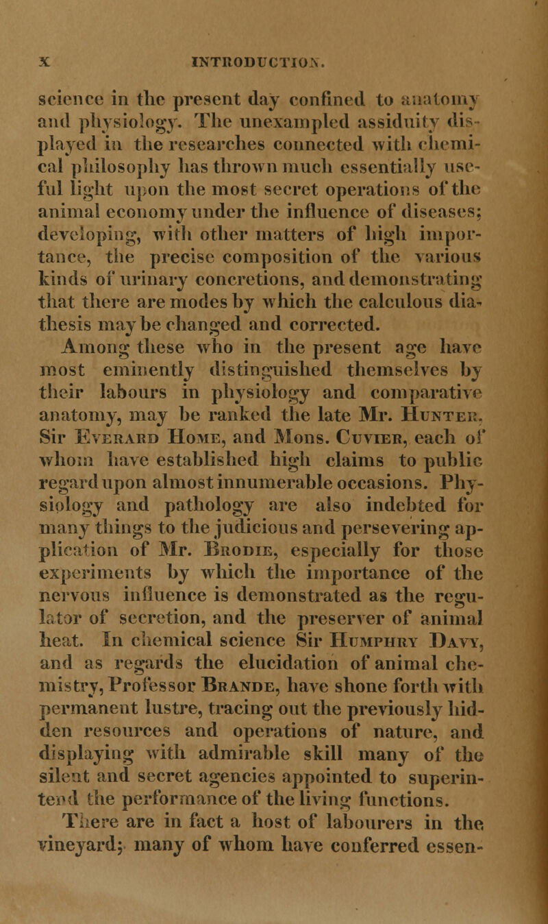 science in the present clay confined to anatomy and physiology. The unexampled assiduity dis- played in the researches connected with chemi- cal philosophy has thrown much essentially use- ful light upon the most secret operations of the animal economy under the influence of diseases; developing, with other matters of high impor- tance, the precise composition of the various kinds of urinary concretions, and demonstrating that there are modes by which the calculous dia^ thesis may be changed and corrected. Among these who in the present age have most eminently distinguished themselves by their labours in physiology and comparative anatomy, may be ranked the late Mr. Hunter. Sir Everard Home, and Mons. Cuvier, each of whom have established high claims to public regard upon almost innumerable occasions. Phy- siology and pathology are also indebted for many things to the judicious and persevering ap- plication of Mr. Brodie, especially for those experiments by which the importance of the nervous influence is demonstrated as the regu- lator of secretion, and the preserver of animal heat. In chemical science Sir Humphry Davy, and as regards the elucidation of animal che- mistry, Professor Brande, have shone forthwith permanent lustre, tracing out the previously hid- den resources and operations of nature, and displaying with admirable skill many of the silent and secret agencies appointed to superin- tend the performance of the living functions. There are in fact a host of labourers in the vineyard; many of whom have conferred essen-