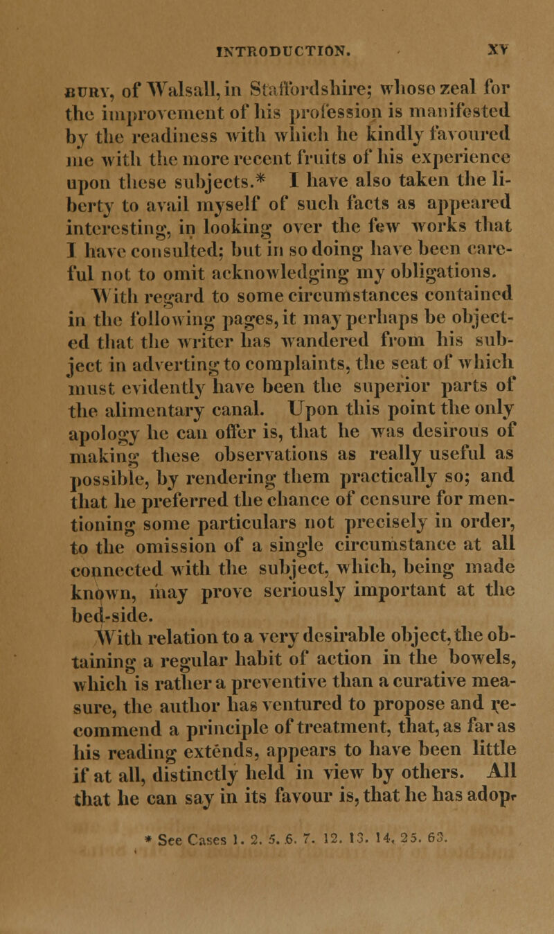 bury, of Walsall, in Staffordshire; whose zeal for the improvement of his profession is manifested by the readiness with which he kindly favoured me with the more recent fruits of his experience upon these subjects.* I have also taken the li- berty to avail myself of such facts as appeared interesting, in looking over the few works that I have consulted; but in so doing have been care- ful not to omit acknowledging my obligations. With regard to some circumstances contained in the following pages, it may perhaps be object- ed that the writer has wandered from his sub- ject in adverting to complaints, the seat of which must evidently have been the superior parts of the alimentary canal. Upon this point the only apology he can offer is, that he was desirous of making these observations as really useful as possible, by rendering them practically so; and that he preferred the chance of censure for men- tioning some particulars not precisely in order, to the omission of a single circumstance at all connected with the subject, which, being made known, may prove seriously important at the bed-side. With relation to a very desirable object, the ob- taining a regular habit of action in the bowels, which is rather a preventive than a curative mea- sure, the author has ventured to propose and re- commend a principle of treatment, that, as far as his reading extends, appears to have been little if at all, distinctly held in view by others. All that he can say in its favour is, that he has adopr * See Cases 1. 2. 5. .6. 7. 12. 13. 14, 25. 63.