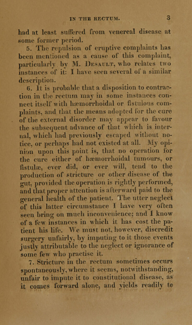 had at least suffered from venereal disease at some former period. 5. The repulsion of eruptive complaints has been mentioned as a cause of this complaint, particularly by M. Desault, who relates two instances of it: I have seen several of a similar description. 6. It is probable that a disposition to contrac- tion in the rectum may in some instances con- nect itself with hemorrhoidal or fistulous com- plaints, and that the means adopted lor the cure of the external disorder may appear to favour the subsequent advance of that which is inter- nal, which had previously escaped without no- tice, or perhaps had not existed at all. My opi- nion upon this point is, that no operation for the cure either of hemorrhoidal tumours, or fistulas, ever did, or ever will, tend to the production of stricture or other disease of the gut, provided the operation is rightly performed, and that proper attention is afterward paid to the general health of the patient. The utter neglect of tlus latter circumstance I have very often seen bring on much inconvenience; and I know of a few instances in which it has cost the pa- tient his life. We must not, however, discredit surgery unfairly, by imputing to it those events justly attributable to the neglect or ignorance of some few who practise it. 7. Stricture in the rectum sometimes occurs spontaneously, where it seems, notwithstanding, unfair to impute it to constitutional disease, as it comes forward alone, and yields readily te