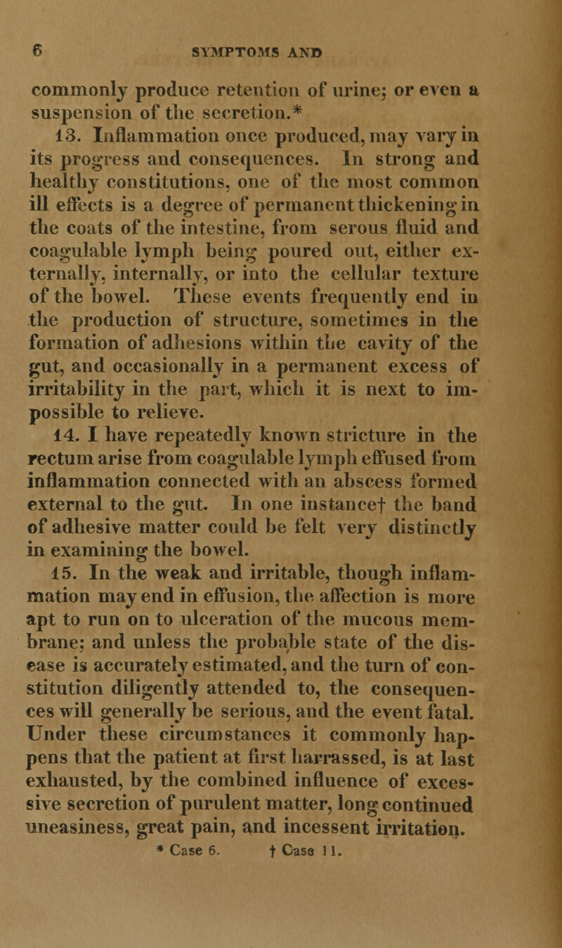 commonly produce retention of urine; or even a suspension of the secretion.* 13. Inflammation once produced, may vary in its progress and consequences. In strong and healthy constitutions, one of the most common ill effects is a degree of permanent thickening in the coats of the intestine, from serous fluid and coagulable lymph being poured out, either ex- ternally, internally, or into the cellular texture of the bowel. These events frequently end in the production of structure, sometimes in the formation of adhesions within the cavity of the gut, and occasionally in a permanent excess of irritability in the part, which it is next to im- possible to relieve. 14. I have repeatedly known stricture in the rectum arise from coagulable lymph effused from inflammation connected with an abscess formed external to the gut. In one instance! the band of adhesive matter could be felt very distinctly in examining the bowel. 15. In the weak and irritable, though inflam- mation may end in effusion, the affection is more apt to run on to ulceration of the mucous mem- brane; and unless the probable state of the dis- ease is accurately estimated, and the turn of con- stitution diligently attended to, the consequen- ces will generally be serious, and the event fatal. Under these circumstances it commonly hap- pens that the patient at first harrassed, is at last exhausted, by the combined influence of exces- sive secretion of purulent matter, long continued uneasiness, great pain, and incessent irritation.