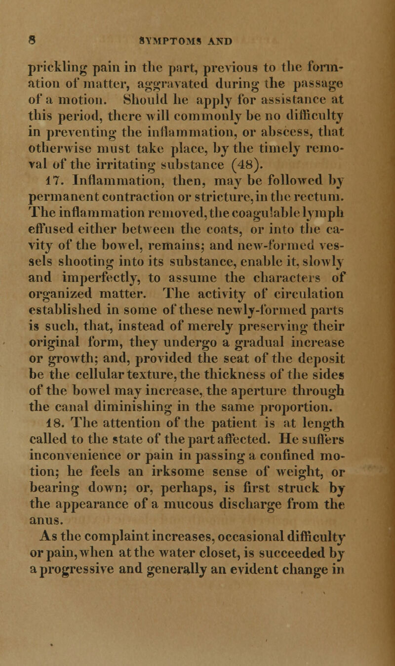 prickling pain in the part, previous to the form- ation of matter, aggravated during the passage of a motion. Should he apply for assistance at this period, there will commonly he no difficulty in preventing the inflammation, or abscess, that otherwise must take place, by the timely remo- val of the irritating substance (48). 17. Inflammation, then, may be followed by permanent contraction or stricture,in the rectum. The inflammation removed, the eoagulable lymph effused either between the coats, or into the ca- vity of the bowel, remains; and new-formed ves- sels shooting into its substance, enable it, slowly and imperfectly, to assume the characters of organized matter. The activity of circulation established in some of these newly-formed parts is such, that, instead of merely preserving their original form, they undergo a gradual increase or growth; and, provided the seat of the deposit be the cellular texture, the thickness of the sides of the bowel may increase, the aperture through the canal diminishing in the same proportion. 18. The attention of the patient is at length called to the state of the part affected. He suffers inconvenience or pain in passing a confined mo- tion; he feels an irksome sense of weight, or bearing down; or, perhaps, is first struck by the appearance of a mucous discharge from the anus. As the complaint increases, occasional difficulty or pain, when at the water closet, is succeeded by a progressive and generally an evident change in