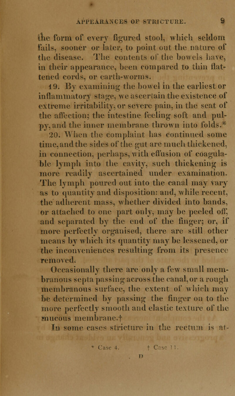 the form of every figured stool, which seldom fails, sooner or later, to point out the nature of the disease. The contents of the bowels have, in their appearance, been compared to thin flat- tened cords, or earth-worms. 19. By examining the bowel in the earliest or inflammatory stage, we ascertain the existence of extreme irritability, or severe pain, in the seat of the affection; the intestine feeling soft and pul- py, and the inner membrane thrown into folds.* 20. When the complaint lias Continued some time, and the sides of the gut are much thickened, in connection, perhaps, with effusion of coagula- ble lymph into the cavity, such thickening is more readily ascertained under examination. The lymph poured out into the canal may vary as to quantity and disposition: and, while recent, the adherent mass, whether divided into bands, or attached to one part only, may be peeled off, and separated by the end of the finger; or, if more perfectly organised, there are still other means by which its quantity may be lessened, or the inconveniences resulting from its presence removed. Occasionally there are only a few small mem- branous septa passing across the canal, or a rough membranous surface, the extent of which may be determined by passing the finger on to the more perfectly smooth and elastic texture of the mucous membrane.t In some cases stricture in the rectum is at- Case 4. t Cr.sc »>