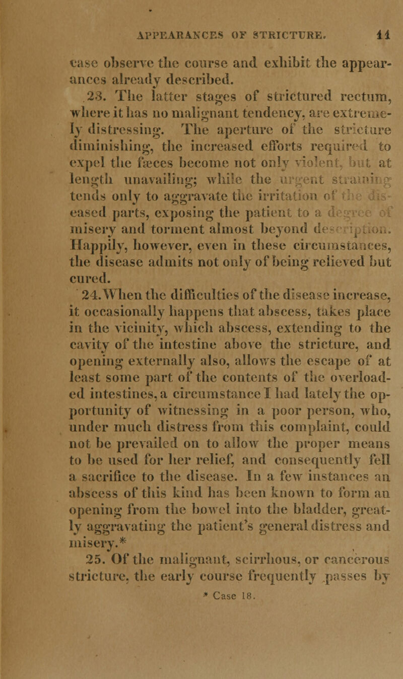case observe the course and exhibit the appear- ances already described. 23. The latter stages of strictured rectum, where it has no malignant tendency, are extreme- ly distressing. The aperture of the stricture diminishing, the increased efforts required to expel the faeces become not only violent, but at length unavailing; while the tends only to aggravate the irritation ( eased parts, exposing the patient to a misery and torment almost beyond d Happily, however, even in these circumstances, the disease admits not only of being relieved but cured. 24. When the difficulties of the disease increase, it occasionally happens that abscess, takes place in the vicinity, which abscess, extending to the cavity of the intestine above the stricture, and opening externally also, allows the escape of at least some part of the contents of the overload- ed intestines, a circumstance I had lately the op- portunity of witnessing in a poor person, who, under much distress from this complaint, could not be prevailed on to allow the proper means to be used for her relief, and consequently fell a sacrifice to the disease. In a few instances an abscess of this kind has been known to form an opening from the bowel into the bladder, great- ly aggravating the patients general distress and misery.* 25. Of the malignant, scirrhous, or cancerous stricture, the early course frequently pusses by