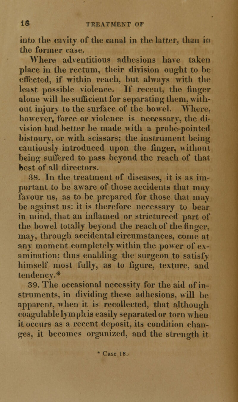 into the cavity of the canal in the latter, than jr< the former case. Where adventitious adhesions have taken place in the rectum, their division ought to he effected, if within reach, hut always with the least possible violence. If recent, the finger alone will be sufficient for separating them, with- out injury to the surface of the bowel. Where, however, force or violence is necessary, the di- vision had better be made with a probe-pointed bistoury, or with scissars; the instrument being cautiously introduced upon the finger, without being suffered to pass beyond the reach of that best of all directors. 38. In the treatment of diseases, it is as im- portant to be aware of those accidents that may favour us, as to be prepared for those that may be against us: it is therefore necessary to bear in mind, that an inflamed or strictureed part of the bowel totally beyond the reach of the finger, may, through accidental circumstances, come at any moment completely within the power of ex- amination; thus enabling the surgeon to satisfy himself most fully, as to figure, texture, and tendency.* 39. The occasional necessity for the aid of in- struments, in dividing these adhesions, will be apparent, when it is recollected, that although coagulable lymph is easily separated or torn when it occurs as a recent deposit, its condition chan- ges, it becomes organized, and the strength it