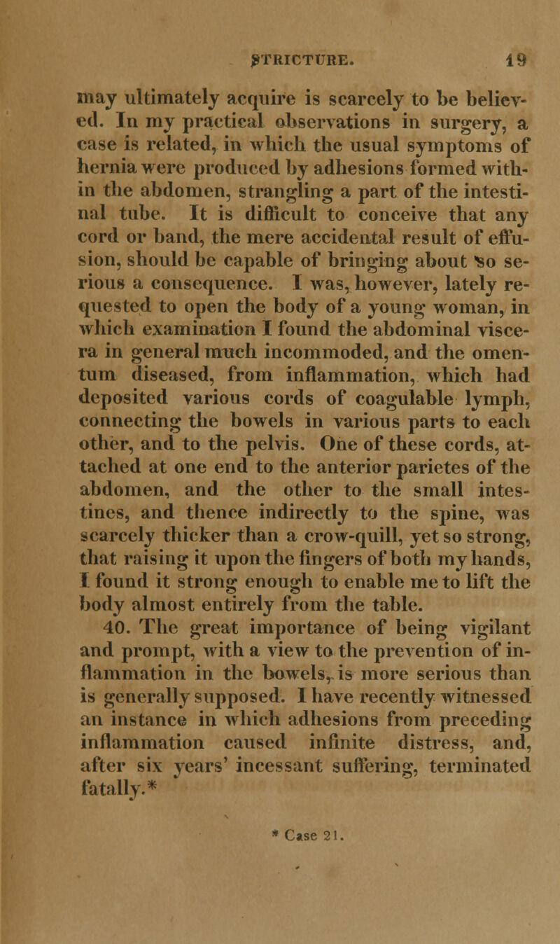 may ultimately acquire is scarcely to be believ- ed. In my practical observations in surgery, a case is related, in winch the usual symptoms of hernia were produced by adhesions formed with- in the abdomen, strangling a part of the intesti- nal tube. It is difficult to conceive that any cord or band, the mere accidental result of effu- sion, should be capable of bringing about ^so se- rious a consequence. I was, however, lately re- quested to open the body of a young woman, in which examination I found the abdominal visce- ra in general much incommoded, and the omen- tum diseased, from inflammation, which had deposited various cords of coagulable lymph, connecting the bowels in various parts to each other, and to the pelvis. One of these cords, at- tached at one end to the anterior parietes of the abdomen, and the other to the small intes- tines, and thence indirectly to the spine, was scarcely thicker than a crow-quill, yet so strong, that raising it upon the fingers of both my hands, I found it strong enough to enable me to lift the body almost entirely from the table. 40. The great importance of being vigilant and prompt, with a view to the prevention of in- flammation in the bowels, is more serious than is generally supposed. I have recently witnessed an instance in which adhesions from preceding inflammation caused infinite distress, and, after six years' incessant suffering, terminated fatally.*