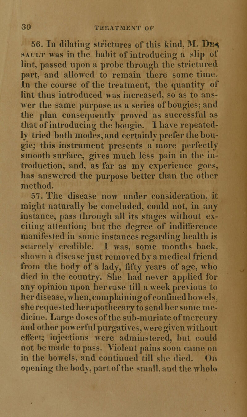 56. Ill dilating strictures of this kind, M. Th^ sault was in the habit of introducing a slip of lint, passed upon a probe through the strictured part, and allowed to remain there some time. In the course of the treatment, the quantity of lint thus introduced was increased, so as to ans- wer the same purpose as a series of bougies; and the plan consequently proved as successful as that of introducing the bougie. 1 have repeated- ly tried both modes, and certainly prefer the bou- gie; this instrument presents a more perfectly smooth surface, gives much less pain in the in- troduction, and, as far as my experience goes, has answered the purpose better than the other method. 57. The disease now under consideration, it might naturally be concluded, could not, in any instance, pass through all its stages without ex- citing attention; but the degree of indifference manifested in some instances regarding health is scarcely credible. I was, some months back, shown a disease just removed by a medical friend from the body of a lady, fifty years of age, who died in the country. She had never applied for any opinion upon her case till a week previous to her disease, when, complaining of confined bowels, she requested her apothecary to send her some me- dicine. Large doses of the sub-muriate of mercury and other powerful purgatives, were given without effect; injections were adminstered, but could not be made to pass. Violent pains soon came on in the bowels, and continued till she died. On opening the body, part of the small, and the whole.