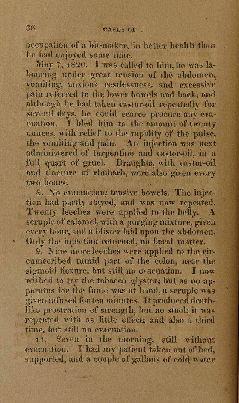 occupation of a bit-maker, in better health than he had enjoyed some time. May 7, 1820. I was called to him, he was la- bouring under great tension of the abdomen, vomiting, anxious restlessness, and excessive pain referred to the lower bowels and back; and although he had taken castor-oil repeatedly for several days, he could scarce procure any eva- cuation. I bled him to the amount of twenty ounces, with relief to the rapidity of the pulse, the vomiting and pain. An injection was next administered of turpentine and castor-oil, in a foil quart of gruel. Draughts, with castor-oil and tincture of rhubarb, were also given every two hours. 8. No evacuation; tensive bowels. The injec- tion had partly stayed, and was now repeated. Twenty leeches were applied to the belly. A scruple of calomel, with a purging mixture, given every hour, and a blister laid upon the abdomen. Only the injection returned, no faecal matter. 9. Nine more leeches were applied to the cir- cumscribed tumid part of the colon, near the sigmoid flexure, but still no evacuation. I now wished to try the tobacco glyster; but as no ap- paratus for the fume was at hand, a scruple was given infused for ten minutes. It produced death- like prostration of strength, but no stool; it was repeated with as little effect; and also a third time, but still no evacuation. It. Seven in the morning, still without evacuation. I had my patient taken out of bed, supported, and a couple of gallons of cold water