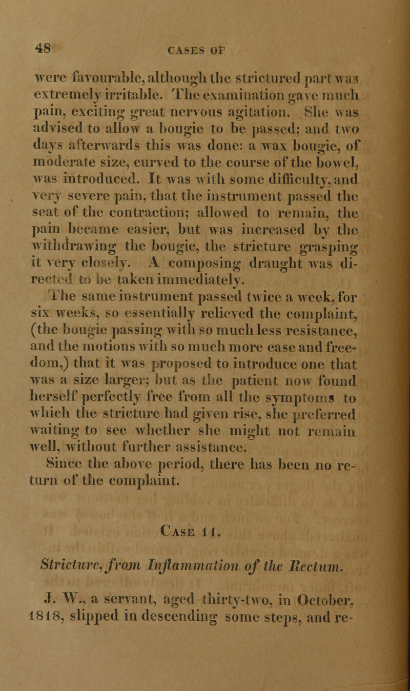 wore favourable, although the strictured partwa ! extremely irritable. The examination gave much pain, exciting great nervous agitation. She was advised to allow a bougie to be passed; and two days afterwards this was done: a wax bougie, of moderate size, curved to the course of the bowel, was introduced. It was with some difficulty, and very severe pain, that the instrument passed the seat of the contraction; allowed to remain, the pain became easier, but was increased by the withdrawing the bougie, the stricture grasping it very closely. A composing draught was di- rected to be taken immediately. i he same instrument passed twice a week, for six weeks, so essentially relieved the complaint, (the bougie passing with so much less resistance, and the motions with so much more ease and free- dom,) that it was proposed to introduce one that was a size larger; but as the patient now found herself perfectly free from all the symptoms to which the stricture had given rise, she preferred waiting to see whether she might not remain well, without further assistance. Since the above period, there has been no re- turn of the complaint. Case 11. Stricture, from Inflammation of the Rectum. J. W*, a servant, aged thirty-two, in October, 1818, slipped in descending some steps, and re-