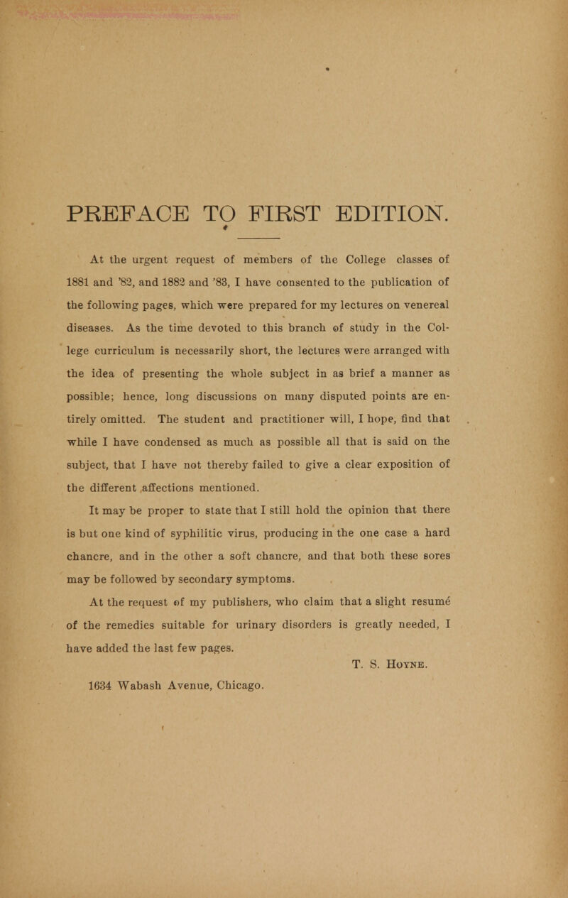 PREFACE TO FIRST EDITION. * At the urgent request of members of the College classes of 1881 and '82, and 1882 and '83, I have consented to the publication of the following pages, which were prepared for my lectures on venereal diseases. As the time devoted to this branch of study in the Col- lege curriculum is necessarily short, the lectures were arranged with the idea of presenting the whole subject in as brief a manner as possible; hence, long discussions on many disputed points are en- tirely omitted. The student and practitioner will, I hope, find that while I have condensed as much as possible all that is said on the subject, that I have not thereby failed to give a clear exposition of the different affections mentioned. It may be proper to state that I still hold the opinion that there is but one kind of syphilitic virus, producing in the one case a hard chancre, and in the other a soft chancre, and that both these sores may be followed by secondary symptoms. At the request of my publishers, who claim that a slight resume of the remedies suitable for urinary disorders is greatly needed, I have added the last few pages. T. S. Hoyne. 1634 Wabash Avenue, Chicago.