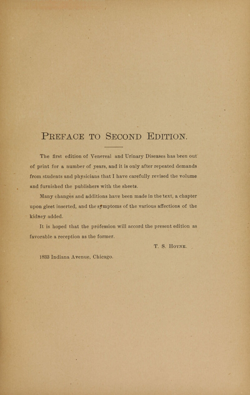 Peefaoe to Second Edition. The first, edition of Venereal and Urinary Diseases has been out of print for a number of years, and it is only after repeated demands from students and physicians that I have carefully revised the volume and furnished the publishers with the sheets. Many changes and additions have been made in the text, a chapter upon gleet inserted, and the symptoms of the various affections of the kidney added. It is hoped that the profession will accord the present edition as favorable a reception as the former. T. S. Hoyne.