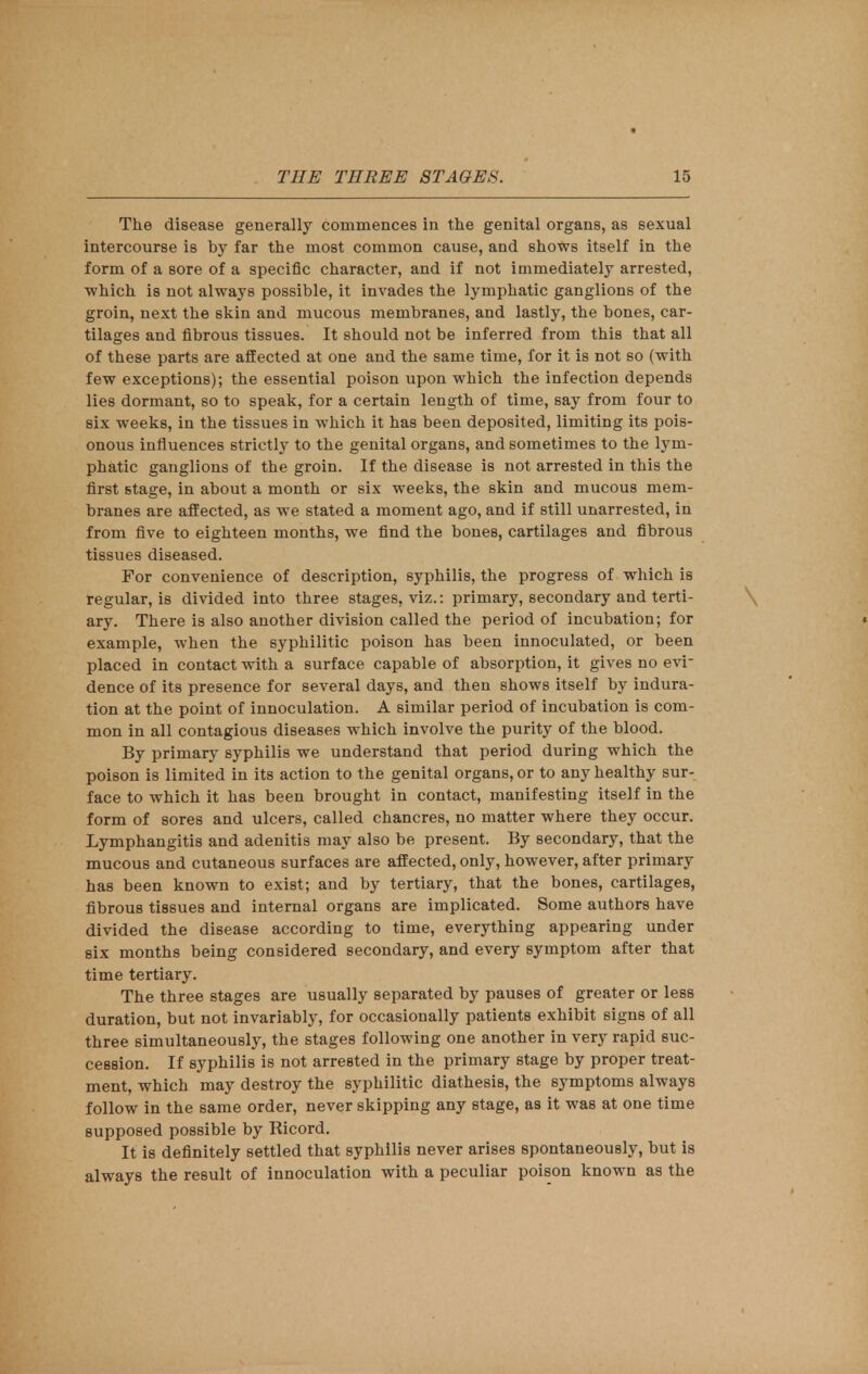 The disease generally commences in the genital organs, as sexual intercourse is by far the most common cause, and shows itself in the form of a sore of a specific character, and if not immediately arrested, which is not always possible, it invades the lymphatic ganglions of the groin, next the skin and mucous membranes, and lastly, the bones, car- tilages and fibrous tissues. It should not be inferred from this that all of these parts are affected at one and the same time, for it is not so (with few exceptions); the essential poison upon which the infection depends lies dormant, so to speak, for a certain length of time, say from four to six weeks, in the tissues in which it has been deposited, limiting its pois- onous influences strictly to the genital organs, and sometimes to the lym- phatic ganglions of the groin. If the disease is not arrested in this the first stage, in about a month or six weeks, the skin and mucous mem- branes are affected, as we stated a moment ago, and if still unarrested, in from five to eighteen months, we find the bones, cartilages and fibrous tissues diseased. For convenience of description, syphilis, the progress of which is regular, is divided into three stages, viz.: primary, secondary and terti- ary. There is also another division called the period of incubation; for example, when the syphilitic poison has been innoculated, or been placed in contact with a surface capable of absorption, it gives no evi- dence of its presence for several days, and then shows itself by indura- tion at the point of innoculation. A similar period of incubation is com- mon in all contagious diseases which involve the purity of the blood. By primary syphilis we understand that period during which the poison is limited in its action to the genital organs, or to any healthy sur- face to which it has been brought in contact, manifesting itself in the form of sores and ulcers, called chancres, no matter where they occur. Lymphangitis and adenitis may also be present. By secondary, that the mucous and cutaneous surfaces are affected, only, however, after primary has been known to exist; and by tertiary, that the bones, cartilages, fibrous tissues and internal organs are implicated. Some authors have divided the disease according to time, everything appearing under six months being considered secondary, and every symptom after that time tertiary. The three stages are usually separated by pauses of greater or less duration, but not invariably, for occasionally patients exhibit signs of all three simultaneously, the stages following one another in very rapid suc- cession. If syphilis is not arrested in the primary stage by proper treat- ment, which may destroy the syphilitic diathesis, the symptoms always follow in the same order, never skipping any stage, aa it was at one time supposed possible by Ricord. It is definitely settled that syphilis never arises spontaneously, but is always the result of innoculation with a peculiar poison known as the