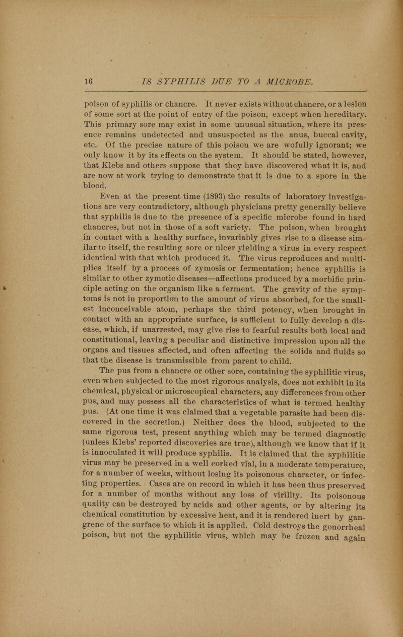 poison of syphilis or chancre. It never exists without chancre, or a lesion of some sort at the point of entry of the poison, except when hereditary. This primary sore may exist in some unusual situation, where its pres- ence remains undetected and unsuspected as the anus, buccal cavity, etc. Of the precise nature of this poison we are wofully ignorant; we only know it by its effects on the system. It should be stated, however, that Klebs and others suppose that they have discovered what it is, and are now at work trying to demonstrate that it is due to a spore in the blood. Even at the present time (1893) the results of laboratory investiga- tions are very contradictory, although physicians pretty generally believe that syphilis is due to the presence of a specific microbe found in hard chancres, but not in those of a soft variety. The poison, when brought in contact with a healthy surface, invariably gives rise to a disease sim- ilar to itself, the resulting sore or ulcer yielding a virus in every respect identical with that which produced it. The virus reproduces and multi- plies itself by a process of zymosis or fermentation; hence syphilis is similar to other zymotic diseases—affections produced by a morbific prin- ciple acting on the organism like a ferment. The gravity of the symp- toms is not in proportion to the amount of virus absorbed, for the small- est inconceivable atom, perhaps the third potency, when brought in contact with an appropriate surface, is sufficient to fully develop a dis- ease, which, if unarrested, may give rise to fearful results both local and constitutional, leaving a peculiar and distinctive impression upon all the organs and tissues affected, and often affecting the solids and fluids so that the disease is transmissible from parent to child. The pus from a chancre or other sore, containing the syphilitic virus, even when subjected to the most rigorous analysis, does not exhibit in its chemical, physical or microscopical characters, any differences from other pus, and may possess all the characteristics of what is termed healthy pus. (At one time it was claimed that a vegetable parasite had been dis- covered in the secretion.) Neither does the blood, subjected to the same rigorous test, present anything which may be termed diagnostic (unless Klebs' reported discoveries are true), although we know that if it is innoculated it will produce syphilis. It is claimed that the syphilitic virus may be preserved in a well corked vial, in a moderate temperature, for a number of weeks, without losing its poisonous character, or infec- ting properties. Cases are on record in which it has been thus preserved for a number of months without any loss of virility. Its poisonous quality can be destroyed by acids and other agents, or by altering its chemical constitution by excessive heat, and it is rendered inert by gan- grene of the surface to which it is applied. Cold destroys the gonorrheal poison, but not the syphilitic virus, which may be frozen and again