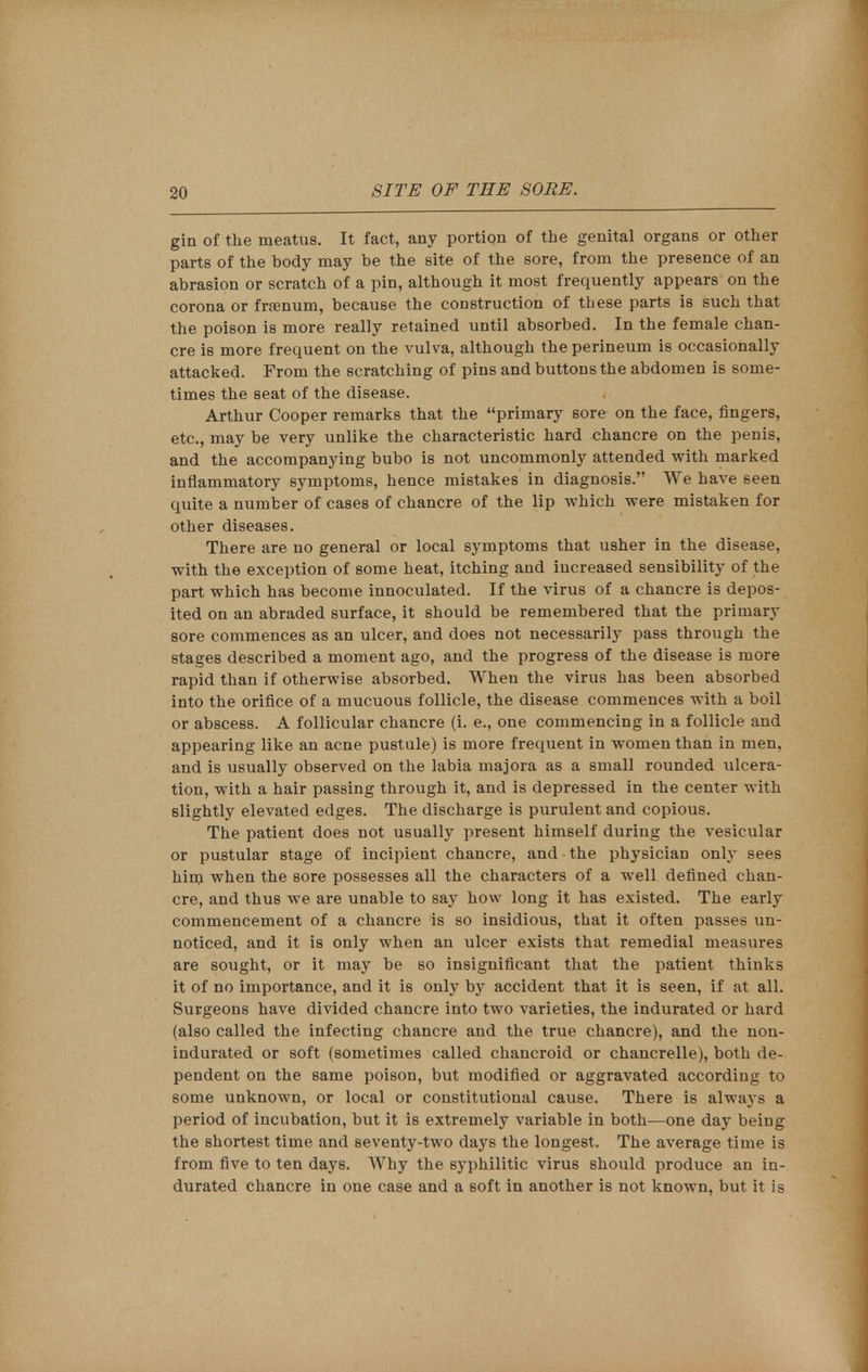 gin of the meatus. It fact, any portion of the genital organs or other parts of the body may he the site of the sore, from the presence of an abrasion or scratch of a pin, although it most frequently appears on the corona or frsenum, because the construction of these parts is such that the poison is more really retained until absorbed. In the female chan- cre is more frequent on the vulva, although the perineum is occasionally attacked. From the scratching of pins and buttons the abdomen is some- times the seat of the disease. Arthur Cooper remarks that the primary sore on the face, fingers, etc., may be very unlike the characteristic hard chancre on the penis, and the accompanying bubo is not uncommonly attended with marked inflammatory symptoms, hence mistakes in diagnosis. We have seen quite a number of cases of chancre of the lip which were mistaken for other diseases. There are no general or local symptoms that usher in the disease, with the exception of some heat, itching and increased sensibility of the part which has become innoculated. If the virus of a chancre is depos- ited on an abraded surface, it should be remembered that the primary sore commences as an ulcer, and does not necessarily pass through the stages described a moment ago, and the progress of the disease is more rapid than if otherwise absorbed. When the virus has been absorbed into the orifice of a mucuous follicle, the disease commences with a boil or abscess. A follicular chancre (i. e., one commencing in a follicle and appearing like an acne pustule) is more frequent in women than in men, and is usually observed on the labia majora as a small rounded ulcera- tion, with a hair passing through it, and is depressed in the center with slightly elevated edges. The discharge is purulent and copious. The patient does not usually present himself during the vesicular or pustular stage of incipient chancre, and the physician only sees him when the sore possesses all the characters of a well denned chan- cre, and thus we are unable to say how long it has existed. The early commencement of a chancre is so insidious, that it often passes un- noticed, and it is only when an ulcer exists that remedial measures are sought, or it may be so insignificant that the patient thinks it of no importance, and it is only by accident that it is seen, if at all. Surgeons have divided chancre into two varieties, the indurated or hard (also called the infecting chancre and the true chancre), and the non- indurated or soft (sometimes called chancroid or chancrelle), both de- pendent on the same poison, but modified or aggravated according to some unknown, or local or constitutional cause. There is always a period of incubation, but it is extremely variable in both—one day being the shortest time and seventy-two days the longest. The average time is from five to ten days. Why the syphilitic virus should produce an in- durated chancre in one case and a soft in another is not known, but it is