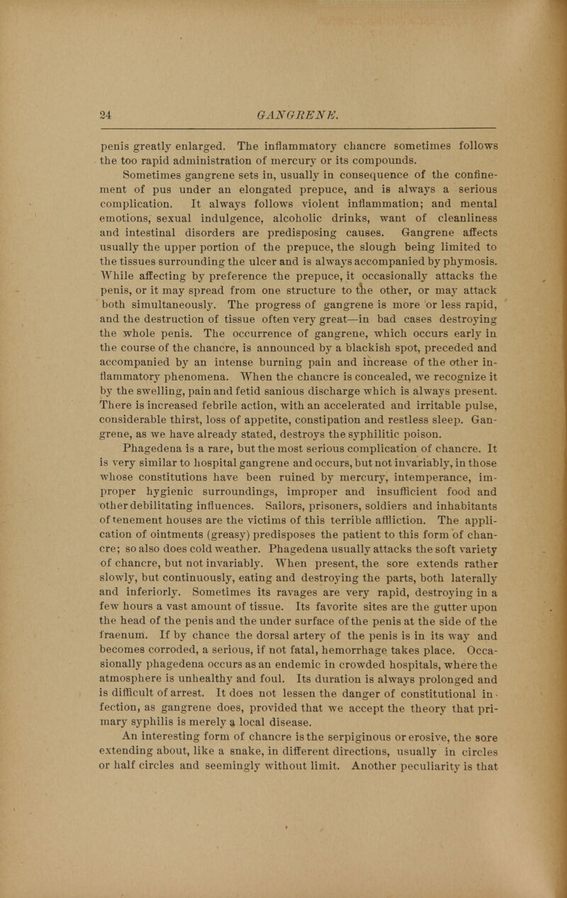 penis greatly enlarged. The inflammatory chancre sometimes follows the too rapid administration of mercury or its compounds. Sometimes gangrene sets in, usually in consequence of the confine- ment of pus under an elongated prepuce, and is always a serious complication. It always follows violent inflammation; and mental emotions, sexual indulgence, alcoholic drinks, want of cleanliness and intestinal disorders are predisposing causes. Gangrene affects usually the upper portion of the prepuce, the slough being limited to the tissues surrounding the ulcer and is always accompanied by phymosis. While affecting by preference the prepuce, it occasionally attacks the penis, or it may spread from one structure to the other, or may attack both simultaneously. The progress of gangrene is more or less rapid, and the destruction of tissue often very great—in bad cases destroying the whole penis. The occurrence of gangrene, which occurs early in the course of the chancre, is announced by a blackish spot, preceded and accompanied by an intense burning pain and increase of the other in- flammatory phenomena. When the chancre is concealed, we recognize it by the swelling, pain and fetid sanious discharge which is always present. There is increased febrile action, with an accelerated and irritable pulse, considerable thirst, loss of appetite, constipation and restless sleep. Gan- grene, as we have already stated, destroys the syphilitic poison. Phagedena is a rare, but the most serious complication of chancre. It is very similar to hospital gangrene and occurs, but not invariably, in those whose constitutions have been ruined by mercury, intemperance, im- proper hygienic surroundings, improper and insufficient food and other debilitating influences. Sailors, prisoners, soldiers and inhabitants of tenement houses are the victims of this terrible affliction. The appli- cation of ointments (greasy) predisposes the patient to this form of chan- cre; so also does cold weather. Phagedena usually attacks the soft variety of chancre, but not invariably. When present, the sore extends rather slowly, but continuously, eating and destroying the parts, both laterally and interiorly. Sometimes its ravages are very rapid, destroying in a few hours a vast amount of tissue. Its favorite sites are the gutter upon the head of the penis and the under surface of the penis at the side of the i'raenum. If by chance the dorsal artery of the penis is in its way and becomes corroded, a serious, if not fatal, hemorrhage takes place. Occa- sionally phagedena occurs as an endemic in crowded hospitals, where the atmosphere is unhealthy and foul. Its duration is always prolonged and is difficult of arrest. It does not lessen the danger of constitutional in ■ fection, as gangrene does, provided that we accept the theory that pri- mary syphilis is merely a local disease. An interesting form of chancre is the serpiginous or erosive, the sore extending about, like a snake, in different directions, usually in circles or half circles and seemingly without limit. Another peculiarity is that