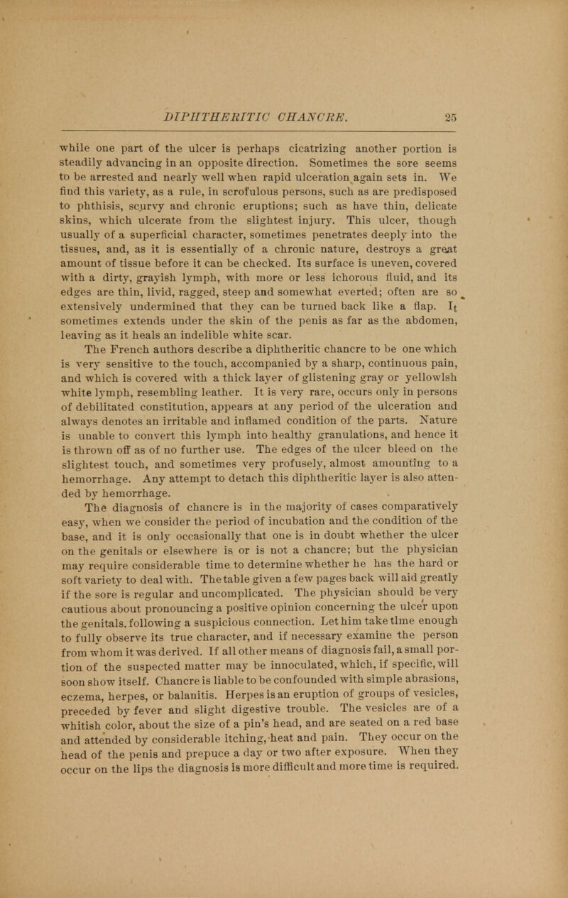 while one part of the ulcer is perhaps cicatrizing another portion is steadily advancing in an opposite direction. Sometimes the sore seems to be arrested and nearly well when rapid ulceration again sets in. We find this variety, as a rule, in scrofulous persons, such as are predisposed to phthisis, scurvy and chronic eruptions; such as have thin, delicate skins, which ulcerate from the slightest injury. This ulcer, though usually of a superficial character, sometimes penetrates deeply into the tissues, and, as it is essentially of a chronic nature, destroys a great amount of tissue before it can be checked. Its surface is uneven, covered with a dirty, grayish lymph, with more or less ichorous fluid, and its edges are thin, livid, ragged, steep and somewhat everted; often are so extensively undermined that they can be turned back like a flap. It sometimes extends under the skin of the penis as far as the abdomen, leaving as it heals an indelible white scar. The French authors describe a diphtheritic chancre to be one which is very sensitive to the touch, accompanied by a sharp, continuous pain, and which is covered with a thick layer of glistening gray or yellowish white lymph, resembling leather. It is very rare, occurs only in persons of debilitated constitution, appears at any period of the ulceration and always denotes an irritable and inflamed condition of the parts. Nature is unable to convert this lymph into healthy granulations, and hence it is thrown off as of no further use. The edges of the ulcer bleed on the slightest touch, and sometimes very profusely, almost amounting to a hemorrhage. Any attempt to detach this diphtheritic layer is also atten- ded by hemorrhage. The diagnosis of chancre is in the majority of cases comparatively easy, when we consider the period of incubation and the condition of the base, and it is only occasionally that one is in doubt whether the ulcer on the genitals or elsewhere is or is not a chancre; but the physician may require considerable time to determine whether he has the hard or soft variety to deal with. The table given a few pages back will aid greatly if the sore is regular and uncomplicated. The physician should be very cautious about pronouncing a positive opinion concerning the ulcer upon the genitals, following a suspicious connection. Let him take time enough to fully observe its true character, and if necessary examine the person from whom it was derived. If all other means of diagnosis fail, a small por- tion of the suspected matter may be innoculated, which, if specific, will soon show itself. Chancre is liable to be confounded with simple abrasions, eczema, herpes, or balanitis. Herpes is an eruption of groups of vesicles, preceded by fever and slight digestive trouble. The vesicles are of a whitish color, about the size of a pin's head, and are seated on a red base and attended by considerable itching, heat and pain. They occur on the head of the penis and prepuce a day or two after exposure. When they occur on the lips the diagnosis is more difficult and more time is required.