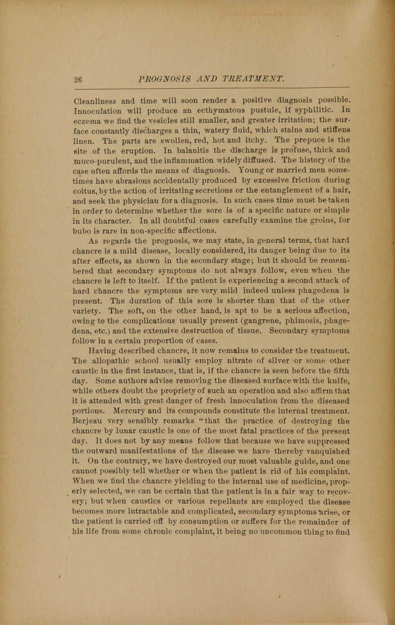 Cleanliness and time will soon render a positive diagnosis possible. Innoculation will produce an ecthymatous pustule, if syphilitic. In eczema we find the vesicles still smaller, and greater irritation; the sur- face constantly discharges a thin, watery fluid, which stains and stiffens linen. The parts are swollen, red, hot and itchy. The prepuce is the site of the eruption. In balanitis the discharge is profuse, thick and muco-purulent, and the inflammation widely diffused. The history of the case often affords the means of diagnosis. Young or married men some- times have abrasions accidentally produced by excessive friction during coitus, by the action of irritating secretions or the entanglement of a hair, and seek the physician for a diagnosis. In such cases time must betaken in order to determine whether the sore is of a specific nature or simple in its character. In all doubtful cases carefully examine the groins, for bubo is rare in non-specific affections. As regards the prognosis, we may state, in general terms, that hard chancre is a mild disease, locally considered, its danger being due to its after effects, as shown in the secondary stage; but it should be remem- bered that secondary symptoms do not always follow, even when the chancre is left to itself. If the patient is experiencing a second attack of hard chancre the symptoms are very mild indeed unless phagedena is present. The duration of this sore is shorter than that of the other variety. The soft, on the other hand, is apt to be a serious affection, owing to the complications usually present (gangrene, phimosis, phage- dena, etc.) and the extensive destruction of tissue. Secondary symptoms follow in a certain proportion of cases. Having described chancre, it now remains to consider the treatment. The allopathic school usually employ nitrate of silver or some other caustic in the first instance, that is, if the chancre is seen before the fifth day. Some authors advise removing the diseased surface with the knife, while others doubt the propriety of such an operation and also affirm that it is attended with great danger of fresh innoculation from the diseased portions. Mercury and its compounds constitute the internal treatment. Berjeau very sensibly remarks that the practice of destrojang the chancre by lunar caustic is one of the most fatal practices of the present day. It does not by any means follow that because we have suppressed the outward manifestations of the disease we have thereby vanquished it. On the contrary, we have destroyed our most valuable guide, and one cannot possibly tell whether or when the patient is rid of his complaint. When we find the chancre yielding to the internal use of medicine, prop- erly selected, we can be certain that the patient is in a fair way to recov- ery; but when caustics or various repellants are employed the disease becomes more intractable and complicated, secondary symptoms arise, or the patient is carried off by consumption or suffers for the remainder of his life from some chronic complaint, it being no uncommon thing to And