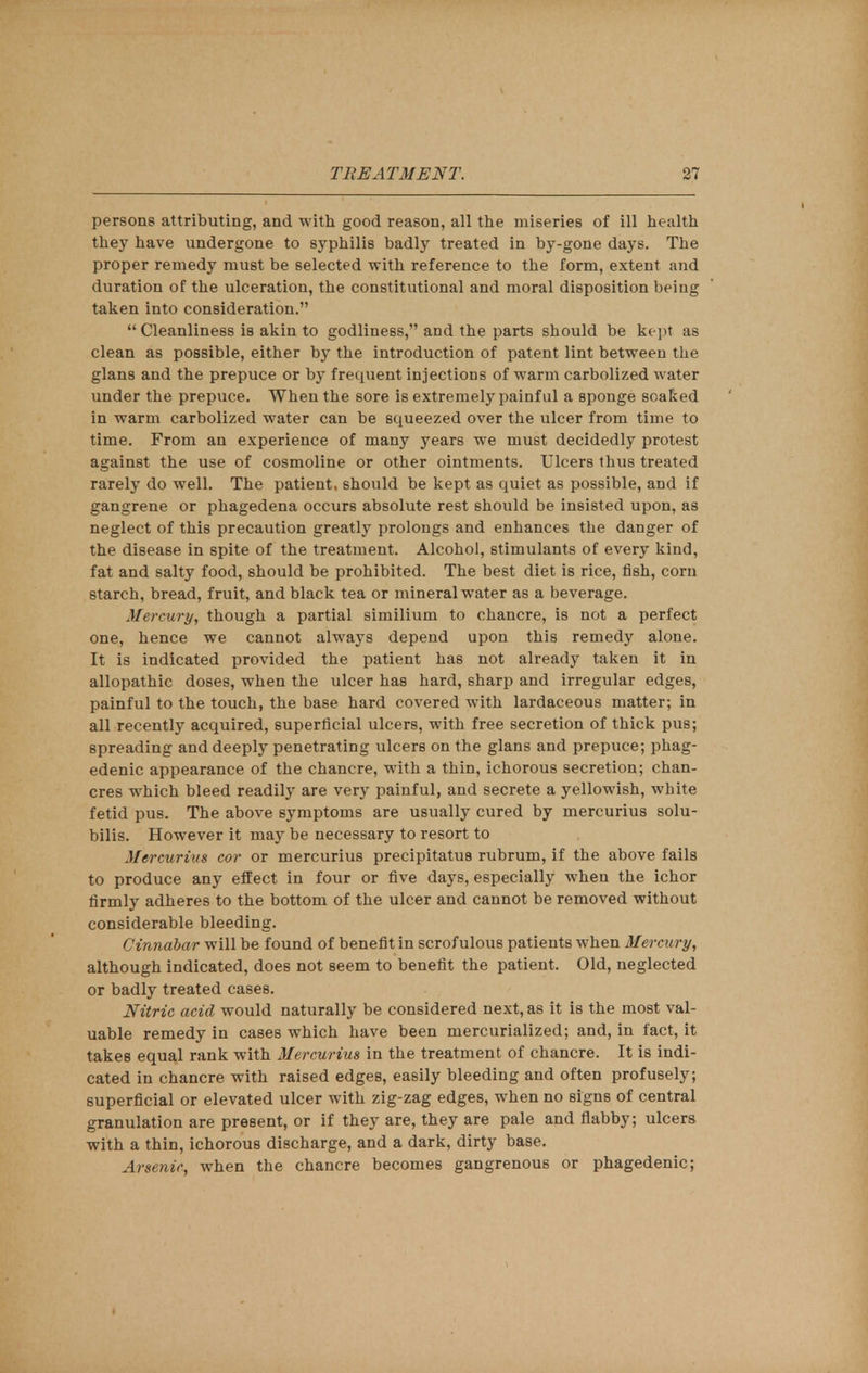 persons attributing, and with good reason, all the miseries of ill health they have undergone to syphilis badly treated in by-gone days. The proper remedy must be selected with reference to the form, extent and duration of the ulceration, the constitutional and moral disposition being taken into consideration.  Cleanliness is akin to godliness, and the parts should be kept as clean as possible, either by the introduction of patent lint between the glans and the prepuce or by frequent injections of warm carbolized water under the prepuce. When the sore is extremely painful a sponge scaked in warm carbolized water can be squeezed over the ulcer from time to time. From an experience of many years we must decidedly protest against the use of cosmoline or other ointments. Ulcers thus treated rarely do well. The patient, should be kept as quiet as possible, and if gangrene or phagedena occurs absolute rest should be insisted upon, as neglect of this precaution greatly prolongs and enhances the danger of the disease in spite of the treatment. Alcohol, stimulants of every kind, fat and salty food, should be prohibited. The best diet is rice, fish, corn starch, bread, fruit, and black tea or mineral water as a beverage. Mercury, though a partial similium to chancre, is not a perfect one, hence we cannot always depend upon this remedy alone. It is indicated provided the patient has not already taken it in allopathic doses, when the ulcer has hard, sharp and irregular edges, painful to the touch, the base hard covered with lardaceous matter; in all recently acquired, superficial ulcers, with free secretion of thick pus; spreading and deeply penetrating ulcers on the glans and prepuce; phag- edenic appearance of the chancre, with a thin, ichorous secretion; chan- cres which bleed readily are very painful, and secrete a yellowish, white fetid pus. The above symptoms are usually cured by mercurius solu- bilis. However it may be necessary to resort to Mercurius cor or mercurius precipitatus rubrum, if the above fails to produce any effect in four or five days, especially when the ichor firmly adheres to the bottom of the ulcer and cannot be removed without considerable bleeding. Cinnabar will be found of benefit in scrofulous patients when Mercury, although indicated, does not seem to benefit the patient. Old, neglected or badly treated cases. Nitric acid would naturally be considered next, as it is the most val- uable remedy in cases which have been mercurialized; and, in fact, it takes equal rank with Mercurius in the treatment of chancre. It is indi- cated in chancre with raised edges, easily bleeding and often profusely; superficial or elevated ulcer with zig-zag edges, when no signs of central granulation are present, or if they are, they are pale and flabby; ulcers with a thin, ichorous discharge, and a dark, dirty base. Arsenic, when the chancre becomes gangrenous or phagedenic;