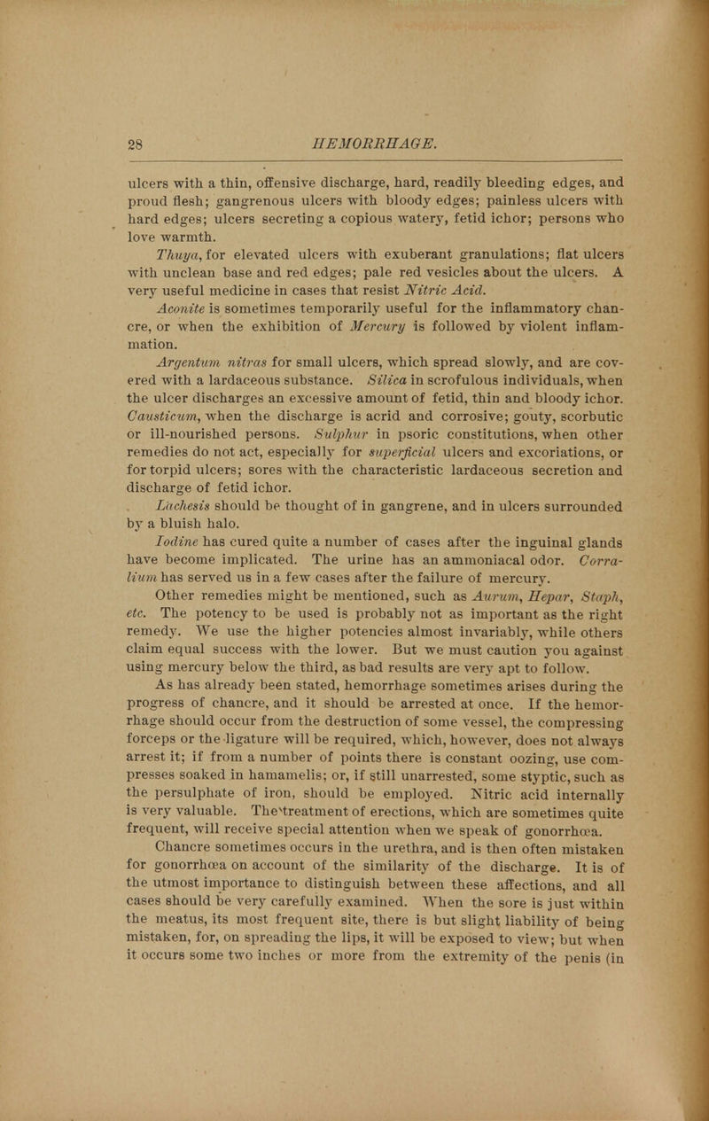 2S HEMORRHAGE. ulcers with a thin, offensive discharge, hard, readily bleeding edges, and proud flesh; gangrenous ulcers with bloody edges; painless ulcers with hard edges; ulcers secreting a copious watery, fetid ichor; persons who love warmth. Thuya, for elevated ulcers with exuberant granulations; flat ulcers with unclean base and red edges; pale red vesicles about the ulcers. A very useful medicine in cases that resist Nitric Acid. Aconite is sometimes temporarily useful for the inflammatory chan- cre, or when the exhibition of Mercury is followed by violent inflam- mation. Argentum nitras for small ulcers, which spread slowly, and are cov- ered with a lardaceous substance. Silica in scrofulous individuals, when the ulcer discharges an excessive amount of fetid, thin and bloody ichor. Causticum, when the discharge is acrid and corrosive; gouty, scorbutic or ill-nourished persons. Sulphur in psoric constitutions, when other remedies do not act, especially for superficial ulcers and excoriations, or for torpid ulcers; sores with the characteristic lardaceous secretion and discharge of fetid ichor. Lachesis should be thought of in gangrene, and in ulcers surrounded by a bluish halo. Iodine has cured quite a number of cases after the inguinal glands have become implicated. The urine has an ammoniacal odor. Corra- lium has served us in a few cases after the failure of mercury. Other remedies might be mentioned, such as Aurum, Hepar, Staph, etc. The potency to be used is probably not as important as the right remedjr. We use the higher potencies almost invariably, while others claim equal success with the lower. But we must caution you against using mercury below the third, as bad results are very apt to follow. As has already been stated, hemorrhage sometimes arises during the progress of chancre, and it should be arrested at once. If the hemor- rhage should occur from the destruction of some vessel, the compressing forceps or the ligature will be required, which, however, does not always arrest it; if from a number of points there is constant oozing, use com- presses soaked in hamamelis; or, if still unarrested, some styptic, such as the persulphate of iron, should be employed. Nitric acid internally is very valuable. Thevtreatment of erections, which are sometimes quite frequent, will receive special attention when we speak of gonorrhoea. Chancre sometimes occurs in the urethra, and is then often mistaken for gonorrhoea on account of the similarity of the discharge. It is of the utmost importance to distinguish between these affections, and all cases should be very carefully examined. When the sore is just within the meatus, its most frequent site, there is but slight liability of being mistaken, for, on spreading the lips, it will be exposed to view; but when it occurs some two inches or more from the extremity of the penis (in