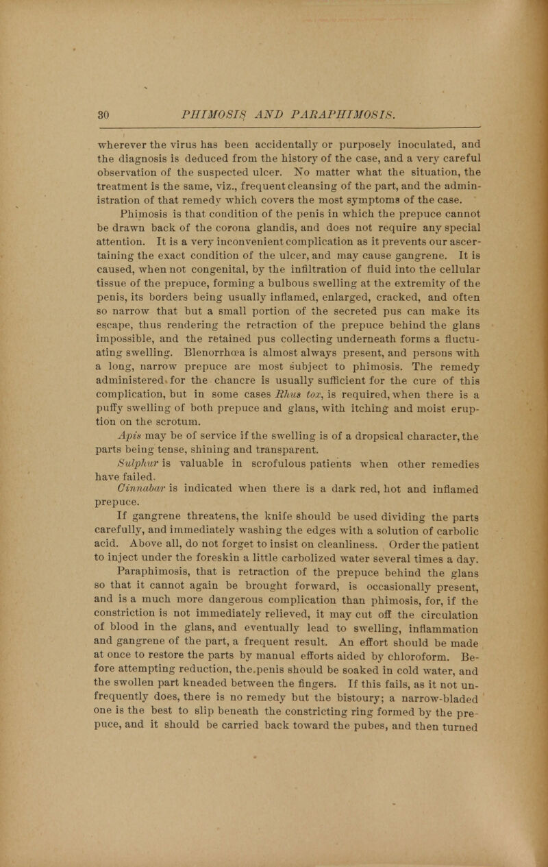 wherever the virus has been accidentally or purposely inoculated, and the diagnosis is deduced from the history of the case, and a very careful observation of the suspected ulcer. No matter what the situation, the treatment is the same, viz., frequent cleansing of the part, and the admin- istration of that remedy which covers the most symptoms of the case. Phimosis is that condition of the penis in which the prepuce cannot be drawn back of the corona glandis, and does not require any special attention. It is a very inconvenient complication as it prevents our ascer- taining the exact condition of the ulcer, and may cause gangrene. It is caused, when not congenital, by the infiltration of fluid into the cellular tissue of the prepuce, forming a bulbous swelling at the extremity of the penis, its borders being usually inflamed, enlarged, cracked, and often so narrow that but a small portion of the secreted pus can make its escape, thus rendering the retraction of the prepuce behind the glans impossible, and the retained pus collecting underneath forms a fluctu- ating swelling. Blenorrhoea is almost always present, and persons with a long, narrow prepuce are most subject to phimosis. The remedy administered* for the chancre is usually sufficient for the cure of this complication, but in some cases Rhus tox, is required, when there is a puffy swelling of both prepuce and glans, with itching and moist erup- tion on the scrotum. Apis may be of service if the swelling is of a dropsical character, the parts being tense, shining and transparent. Sulphur is valuable in scrofulous patients when other remedies have failed. Cinnabar is indicated when there is a dark red, hot and inflamed prepuce. If gangrene threatens, the knife should be used dividing the parts carefully, and immediately washing the edges with a solution of carbolic acid. Above all, do not forget to insist on cleanliness. Order the patient to inject under the foreskin a little carbolized water several times a day. Paraphimosis, that is retraction of the prepuce behind the glans so that it cannot again be brought forward, is occasionally present, and is a much more dangerous complication than phimosis, for, if the constriction is not immediately relieved, it may cut off the circulation of blood in the glans, and eventually lead to swelling, inflammation and gangrene of the part, a frequent result. An effort should be made at once to restore the parts by manual efforts aided by chloroform. Be- fore attempting reduction, the.penis should be soaked in cold water, and the swollen part kneaded between the fingers. If this fails, as it not un- frequently does, there is no remedy but the bistoury; a narrow-bladed one is the best to slip beneath the constricting ring formed by the pre- puce, and it should be carried back toward the pubes, and then turned