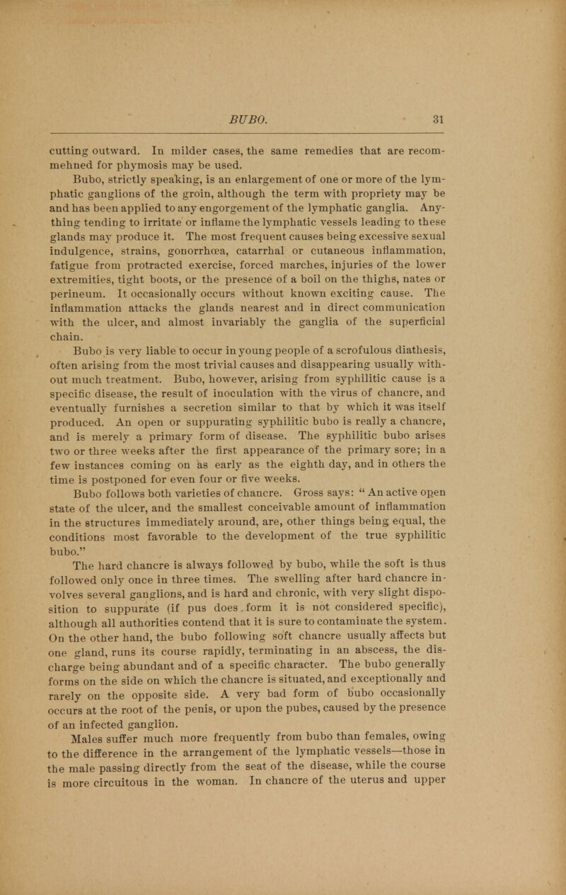 cutting outward. In milder cases, the same remedies that are recom- mehned for phymosis may be used. Bubo, strictly speaking, is an enlargement of one or more of the lym- phatic ganglions of the groin, although the term with propriety may be and has been applied to any engorgement of the lymphatic ganglia. Any- thing tending to irritate or inflame the lymphatic vessels leading to these glands may produce it. The most frequent causes being excessive sexual indulgence, strains, gonorrhoea, catarrhal or cutaneous inflammation, fatigue from protracted exercise, forced marches, injuries of the lower extremities, tight boots, or the presence of a boil on the thighs, nates or perineum. It occasionally occurs without known exciting cause. The inflammation attacks the glands nearest and in direct communication with the ulcer, and almost invariably the ganglia of the superficial chain. Bubo is very liable to occur in young people of a scrofulous diathesis, often arising from the most trivial causes and disappearing usually with- out much treatment. Bubo, however, arising from syphilitic cause is a specific disease, the result of inoculation with the virus of chancre, and eventually furnishes a secretion similar to that by which it was itself produced. An open or suppurating syphilitic bubo is really a chancre, and is merely a primary form of disease. The syphilitic bubo arises two or three weeks after the first appearance of the primary sore; in a few instances coming on as early as the eighth day, and in others the time is postponed for even four or five weeks. Bubo follows both varieties of chancre. Gross says:  An active open state of the ulcer, and the smallest conceivable amount of inflammation in the structures immediately around, are, other things being equal, the conditions most favorable to the development of the true syphilitic bubo. The hard chancre is always followed by bubo, while the soft is thus followed only once in three times. The swelling after hard chancre in- volves several ganglions, and is hard and chronic, with very slight dispo- sition to suppurate (if pus does form it is not considered specific), although all authorities contend that it is sure to contaminate the system. On the other hand, the bubo following soft chancre usually affects but one gland, runs its course rapidly, terminating in an abscess, the dis- charge being abundant and of a specific character. The bubo generally forms on the side on which the chancre is situated, and exceptionally and rarely on the opposite side. A very bad form of bubo occasionally occurs at the root of the penis, or upon the pubes, caused by the presence of an infected ganglion. Males suffer much more frequently from bubo than females, owing to the difference in the arrangement of the lymphatic vessels—those in the male passing directly from the seat of the disease, while the course is more circuitous in the woman. In chancre of the uterus and upper