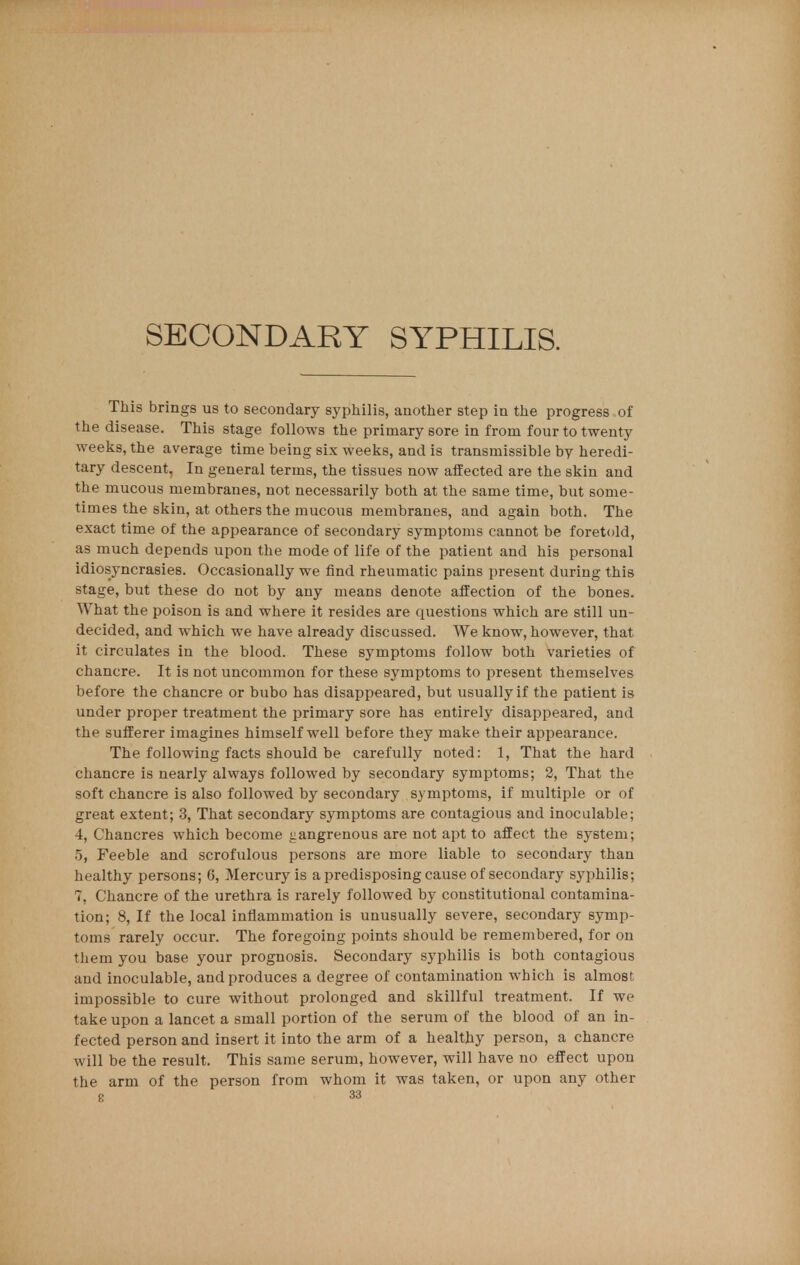 SECONDARY SYPHILIS. This brings us to secondary syphilis, another step in the progress of the disease. This stage follows the primary sore in from four to twenty weeks, the average time being six weeks, and is transmissible by heredi- tary descent, In general terms, the tissues now affected are the skin and the mucous membranes, not necessarily both at the same time, but some- times the skin, at others the mucous membranes, and again both. The exact time of the appearance of secondary symptoms cannot be foretold, as much depends upon the mode of life of the patient and his personal idiosyncrasies. Occasionally we find rheumatic pains present during this stage, but these do not by any means denote affection of the bones. What the poison is and where it resides are questions which are still un- decided, and which we have already discussed. We know, however, that it circulates in the blood. These symptoms follow both varieties of chancre. It is not uncommon for these symptoms to present themselves before the chancre or bubo has disappeared, but usually if the patient is under proper treatment the primary sore has entirely disappeared, and the sufferer imagines himself well before they make their appearance. The following facts should be carefully noted: 1, That the hard chancre is nearly always followed by secondary symptoms; 2, That the soft chancre is also followed by secondary symptoms, if multiple or of great extent; 3, That secondary symptoms are contagious and inoculable; 4, Chancres which become gangrenous are not apt to affect the system; 5, Feeble and scrofulous persons are more liable to secondary than healthy persons; 6, Mercury is a predisposing cause of secondary syphilis; 7, Chancre of the urethra is rarely followed by constitutional contamina- tion; 8, If the local inflammation is unusually severe, secondary symp- toms rarely occur. The foregoing points should be remembered, for on them you base your prognosis. Secondary syphilis is both contagious and inoculable, and produces a degree of contamination which is almost impossible to cure without prolonged and skillful treatment. If we take upon a lancet a small portion of the serum of the blood of an in- fected person and insert it into the arm of a healthy person, a chancre will be the result. This same serum, however, will have no effect upon the arm of the person from whom it was taken, or upon any other