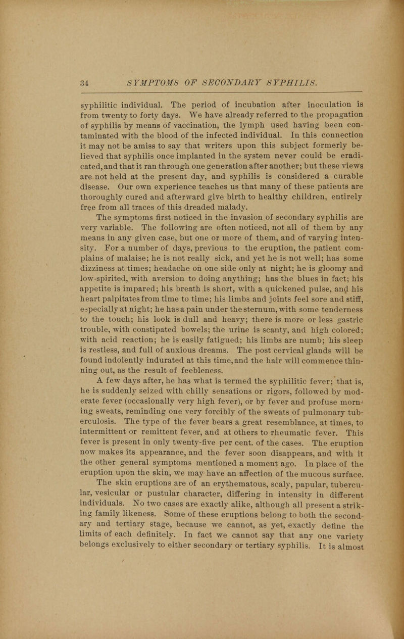 syphilitic individual. The period of incubation after inoculation is from twenty to forty days. We have already referred to the propagation of syphilis by means of vaccination, the lymph used having been con- taminated with the blood of the infected individual. In this connection it may not be amiss to say that writers upon this subject formerly be- lieved that syphilis once implanted in the system never could be eradi- cated, and that it ran through one generation after another; but these views are not held at the present day, and syphilis is considered a curable disease. Our own experience teaches us that many of these patients are thoroughly cured and afterward give birth to healthy children, entirely free from all traces of this dreaded malady. The symptoms first noticed in the invasion of secondary syphilis are very variable. The following are often noticed, not all of them by any means in any given case, but one or more of them, and of varying inten- sity. For a number of days, previous to the eruption, the patient com- plains of malaise; he is not really sick, and yet he is not well; has some dizziness at times; headache oh one side only at night; he is gloomy and low-spirited, with aversion to doing anything; has the blues in fact; his appetite is impared; his breath is short, with a quickened pulse, and his heart palpitates from time to time; his limbs and joints feel sore and stiff, especially at night; he has a pain under the sternum, with some tenderness to the touch; his look is dull and heavy; there is more or less gastric trouble, with constipated bowels; the urine is scanty, and high colored; with acid reaction; he is easily fatigued; his limbs are numb; his sleep is restless, and full of anxious dreams. The post cervical glands will be found indolently indurated at this time, and the hair will commence thin- ning out, as the result of feebleness. A few days after, he has what is termed the syphilitic fever; that is, he is suddenly seized with chilly sensations or rigors, followed by mod- erate fever (occasionally very high fever), or by fever and profuse morn- ing sweats, reminding one very forcibly of the sweats of pulmonary tub- erculosis. The type of the fever bears a great resemblance, at times, to intermittent or remittent fever, and at others to rheumatic fever. This fever is present in only twenty-five per cent, of the cases. The eruption now makes its appearance, and the fever soon disappears, and with it the other general symptoms mentioned a moment ago. In place of the eruption upon the skin, we may have an affection of the mucous surface. The skin eruptions are of an erythematous, scaly, papular, tubercu- lar, vesicular or pustular character, differing in intensity in different individuals. No two cases are exactly alike, although all present a strik- ing family likeness. Some of these eruptions belong to both the second- ary and tertiary stage, because we cannot, as yet, exactly define the limits of each definitely. In fact we cannot say that any one variety belongs exclusively to either secondary or tertiary syphilis. It is almost