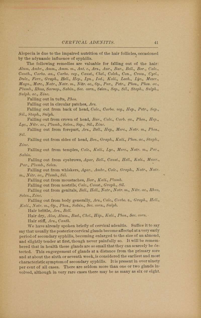 Alopecia is due to the impaired nutrition of the hair follicles, occasioned by the adynamic influence of syphilis. The following remedies are valuable for falling out of the hair: Alum, Ambr., Amm., Amm. to., Ant. c, Ars., Aur., Bar., Bell., Bor., Calc, Ciintli., Carbo. an., Carbo. veg., Canst., Chel, Colcli., Con., Creos., Cycl., Bide, Fen:, Graph., Hell., Hep., Ign., Iod., Kali., Lacli., Lye, Mezer., Magn., Merc, Natr., Natr. to., Nitr. ac, Op., Par., Petr., Phos., Phos. ac, Plumb., Rhus, Sarsap., Sabin., Sec. corn., Selen., Sep., Sil., Staph., Sulph., Sul/ph. ac, Zinc. Falling out in tufts, Phos. Falling out in circular patches, Ars. Falling out from back of head, Calc, Carbo. veg., Hep., Petr., Sep., Sil., Staph., Sulpli. Falling out from crown of head, Bar., Calc, Carb. av., Phos., Hep., Lyc, Nitr. ac, Plumb., Selen., Sep., Sil., Zinc Falling out from forepart, Ars., Bell., Hep., Merc, Natr. to., Phos., Sil. Falling out from sides of head, Bov., Graph., Kali., Phos. ac, Staph; Zinc Falling out from temples, Calc, Kali., Lyc, Merc, Natr. m., Pa?., Sabin. Falling out from eyebrows, Agar, Bell., Canst., Hell., Kali., Mezer., Par., Plumb., Selen. Falling out from whiskers, Agar., Ambr., Calc, Graph., Natr., Natr. to., Nitr. ac, Plumb., Sil. Falling out from moustaches, Bar., Kali., Plumb. Falling out from nostrils, Calc, Canst., Graph., Sil. Falling out from genitals, Bell., Hell., Natr., Natr. to., Nitr. ac, Rhus, Selen., Zinc Falling out from body generally, Ars., Calc, Carbo. v., Graph., Hell., Kali., Natr. to., Op., Phos., Sabin., Sec. corn., Sulph. Hair brittle, Ars., Bell. Hair dry, Aloe, Alum., Bad., Chel., Hip., Kali., Phos., Sec. corn. Hair stiff, Ars., Canth. We have already spoken briefly of cervical adenitis. Suffice it to say say that usually the posterior cervical glands become affected at a very early period of secondary syphilis, becoming enlarged to the size of an almond, and slightly tender at first, though never painfully so. It will be remem- bered that in health these glands are so small that they can scarcely be d e- tected. This engorgement of glands at a distance from the primary sore and at about the sixth or seventh week, is considered the earliest and most characteristic symptom of secondary syphilis. It is present in over ninety per cent of all cases. There are seldom more than one or two glands in- volved, although in very rare cases there may be as many as six or eight.