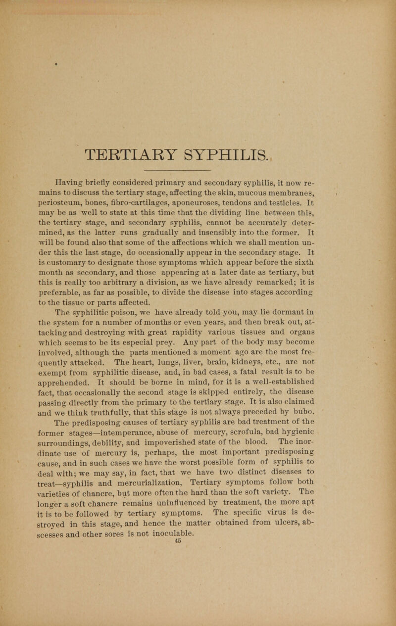 TERTIARY SYPHILIS. Having briefly considered primary and secondary syphilis, it now re- mains to discuss the tertiary stage, affecting the skin, mucous membranes, periosteum, bones, fibro-cartilages, aponeuroses, tendons and testicles. It may be as well to state at this time that the dividing line between this, the tertiary stage, and secondary syphilis, cannot be accurately deter- mined, as the latter runs gradually and insensibly into the former. It will be found also that some of the affections which we shall mention un- der this the last stage, do occasionally appear in the secondary stage. It is customary to designate those symptoms which appear before the sixth month as secondary, and those appearing at a later date as tertiary, but this is really too arbitrary a division, as we have already remarked; it is preferable, as far as possible, to divide the disease into stages according to the tissue or parts affected. The syphilitic poison, we have already told you, may lie dormant in the system for a number of months or even years, and then break out, at- tacking and destroying with great rapidity various tissues and organs which seems to be its especial prey. Any part of the body may become involved, although the parts mentioned a moment ago are the most fre- quently attacked. The heart, lungs, liver, brain, kidneys, etc., are not exempt from syphilitic disease, and, in bad cases, a fatal result is to be apprehended. It should be borne in mind, for it is a well-established fact, that occasionally the second stage is skipped entirely, the disease passing directly from the primary to the tertiary stage. It is also claimed and we think truthfully, that this stage is not always preceded by bubo. The predisposing causes of tertiary syphilis are bad treatment of the former stages—intemperance, abuse of mercury, scrofula, bad hygienic surroundings, debility, and impoverished state of the blood. The inor- dinate use of mercury is, perhaps, the most important predisposing cause, and in such cases we have the worst possible form of syphilis to deal with; we may say, in fact, that we have two distinct diseases to treat—syphilis and mercurialization, Tertiary symptoms follow both varieties of chancre, but more often the hard than the soft variety. The longer a soft chancre remains uninfluenced by treatment, the more apt it is to be followed by tertiary symptoms. The specific virus is de- stroyed in this stage, and hence the matter obtained from ulcers, ab- scesses and other sores is not inoculable.