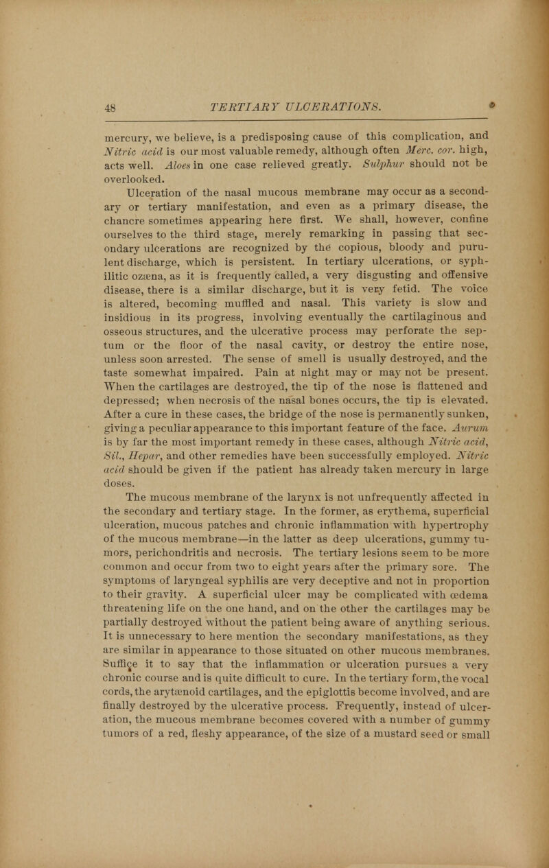 mercury, we believe, is a predisposing cause of this complication, and Nitric acid is our most valuable remedy, although often Merc. cor. high, acts well. Aloes in one case relieved greatly. Sulphur should not be overlooked. Ulceration of the nasal mucous membrane may occur as a second- ary or tertiary manifestation, and even as a primary disease, the chancre sometimes appearing here first. We shall, however, confine ourselves to the third stage, merely remarking in passing that sec- ondary ulcerations are recognized by the copious, bloody and puru- lent discharge, which is persistent. In tertiary ulcerations, or syph- ilitic ozaena, as it is frequently called, a very disgusting and offensive disease, there is a similar discharge, but it is ver.y fetid. The voice is altered, becoming muffled and nasal. This variety is slow and insidious in its progress, involving eventually the cartilaginous and osseous structures, and the ulcerative process may perforate the sep- tum or the floor of the nasal cavity, or destroy the entire nose, unless soon arrested. The sense of smell is usually destroyed, and the taste somewhat impaired. Pain at night may or may not be present. When the cartilages are destroyed, the tip of the nose is flattened and depressed; when necrosis of the nasal bones occurs, the tip is elevated. After a cure in these cases, the bridge of the nose is permanently sunken, giving a peculiar appearance to this important feature of the face. Aurvm is by far the most important remedy in these cases, although Nitric acid, SiL, Hepar, and other remedies have been successfully employed. Nitric acid should be given if the patient has already taken mercury in large doses. The mucous membrane of the larynx is not unfrequently affected in the secondary and tertiary stage. In the former, as erythema, superficial ulceration, mucous patches and chronic inflammation with hypertrophy of the mucous membrane—in the latter as deep ulcerations, gummy tu- mors, perichondritis and necrosis. The tertiary lesions seem to be more common and occur from two to eight years after the primary sore. The symptoms of laryngeal syphilis are very deceptive and not in proportion to their gravity. A superficial ulcer may be complicated with oedema threatening life on the one hand, and on the other the cartilages may be partially destroyed without the patient being aware of anything serious. It is unnecessary to here mention the secondary manifestations, as they are similar in appearance to those situated on other mucous membranes. Suffice it to say that the inflammation or ulceration pursues a very chronic course and is quite difficult to cure. In the tertiary form, the vocal cords, the arytamoid cartilages, and the epiglottis become involved, and are finally destroyed by the ulcerative process. Frequently, instead of ulcer- ation, the mucous membrane becomes covered with a number of gummy tumors of a red, fleshy appearance, of the size of a mustard seed or small