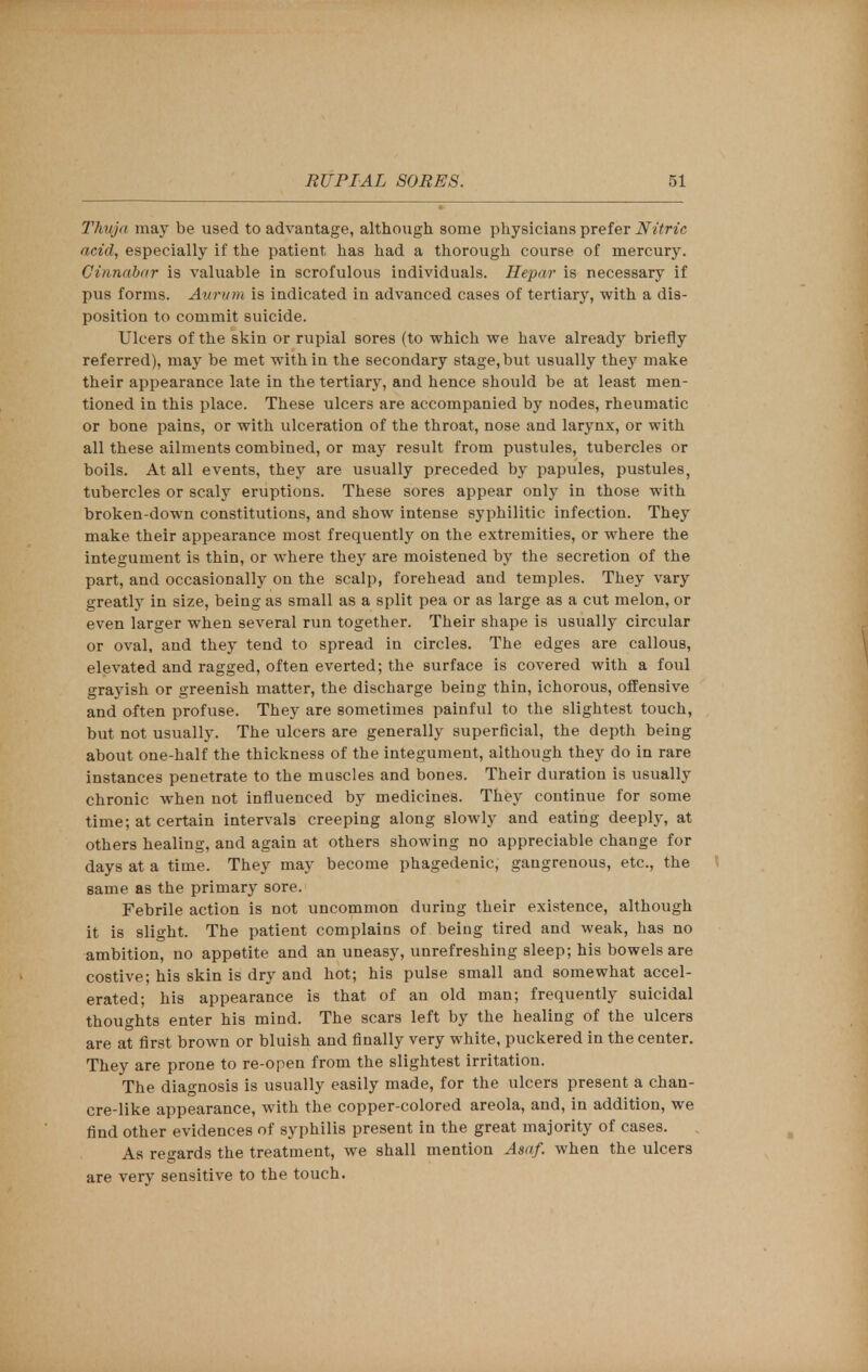 Thuja may be used to advantage, although some physicians prefer Nitric acid, especially if the patient has had a thorough course of mercury. Cinnabar is valuable in scrofulous individuals. Hepar is necessary if pus forms. Aurwm is indicated in advanced cases of tertiary, with a dis- position to commit suicide. Ulcers of the skin or rupial sores (to which we have already briefly referred), may be met within the secondary stage,but usually they make their appearance late in the tertiary, and hence should be at least men- tioned in this place. These ulcers are accompanied by nodes, rheumatic or bone pains, or with ulceration of the throat, nose and larynx, or with all these ailments combined, or may result from pustules, tubercles or boils. At all events, they are usually preceded by papules, pustules, tubercles or scaly eruptions. These sores appear only in those with broken-down constitutions, and show intense syphilitic infection. They make their appearance most frequently on the extremities, or where the integument is thin, or where they are moistened by the secretion of the part, and occasionally on the scalp, forehead and temples. They vary greatly in size, being as small as a split pea or as large as a cut melon, or even larger when several run together. Their shape is usually circular or oval, and they tend to spread in circles. The edges are callous, elevated and ragged, often everted; the surface is covered with a foul grayish or greenish matter, the discharge being thin, ichorous, offensive and often profuse. They are sometimes painful to the slightest touch, but not usually. The ulcers are generally superficial, the depth being about one-half the thickness of the integument, although they do in rare instances penetrate to the muscles and bones. Their duration is usually chronic when not influenced by medicines. They continue for some time; at certain intervals creeping along slowly and eating deeply, at others healing, and again at others showing no appreciable change for days at a time. They may become phagedenic, gangrenous, etc., the same as the primary sore. Febrile action is not uncommon during their existence, although it is slight. The patient complains of being tired and weak, has no ambition, no appetite and an uneasy, unrefreshing sleep; his bowels are costive; his skin is dry and hot; his pulse small and somewhat accel- erated; his appearance is that of an old man; frequently suicidal thoughts enter his mind. The scars left by the healing of the ulcers are at first brown or bluish and finally very white, puckered in the center. They are prone to re-open from the slightest irritation. The diagnosis is usually easily made, for the ulcers present a chan- cre-like appearance, with the copper-colored areola, and, in addition, we find other evidences of syphilis present in the great majority of cases. As regards the treatment, we shall mention Asaf. when the ulcers are very sensitive to the touch.