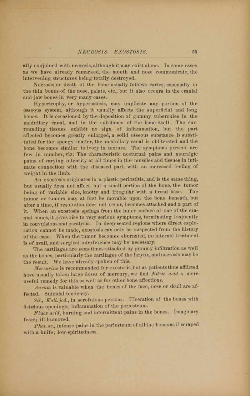 ally conjoined with necrosis, although it may exist alone. In some cases as we have already remarked, the mouth and nose communicate, the intervening structures being totally destroyed. Necrosis or death of the bone usually follows caries, especially in the thin bones of the nose, palate, etc., but it also occurs in the cranial and jaw bones in very many cases. Hypertrophy, or hyperostosis, may implicate any portion of the osseous system, although it usually affects the superficial and long bones. It is occasioned by the deposition of gummy tubercules in the medullary canal, and in the substance of the bone itself. The sur- rounding tissues exhibit no sign of inflammation, but the part affected becomes greatly enlarged, a solid osseous substance is substi- tuted for the spongy matter, the medullary canal is obliterated and the bone becomes similar to ivory in texture. The symptoms present are few in number, viz: The characteristic nocturnal pains and neuralgic pains of varying intensity at all times in the muscles and tissues in inti- mate connection with the diseased part, with an increased feeling of weight in the limb. An exostosis originates in a plastic periostitis, and is the same thing, but usually does not affect but a small portion of the bone, the tumor being of variable size, knotty and irregular with a broad base. The tumor or tumors may at first be movable upou the bone beneath, but after a time, if resolution does not occur, becomes attached and a part of it. When an exostosis springs from the inner surface of one of the cra- nial bones, it gives rise to very serious symptoms, terminating frequently in convulsions and paralysis. In deep-seated regions where direct explo- ration cannot be made, exostosis can only be suspected from the history of the case. When the tumor becomes eburnated, no internal treatment is of avail, and surgical interference may be' necessary. The cartilages are sometimes attacked by gummy infiltration as well as the bones, particularly the cartilages of the larynx, and necrosis may be the result. We have already spoken of this. Mercurius is recommended for exostosis, but as patients thus afflicted have usually taken large doses of mercury, we find Nitric acid a more useful remedy for this as well as for other bone affections. Aurum is valuable when the bones of the face, nose or skull are af- fected. Suicidal tendency. Sil., Kali.jod., in scrofulous persons. Ulceration of the bones with fistulous openings; inflammation of the periosteum. Fluor acid, burning and intermittent pains in the bones. Imaginary fears; ill-humored. Phos. ac, intense pains in the periosteum of all the bones as if scraped with a knife; low-spiritedness.