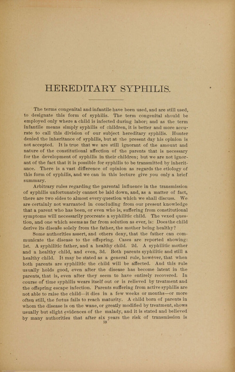 HEREDITARY SYPHILIS. The terms congenital and infantile have been used, and are still used, to designate this form of syphilis. The term congenital should be employed only where a child is infected during labor; and as the term infantile means simply syphilis of children, it is better and more accu- rate to call this division of our subject hereditary syphilis. Hunter denied the inheritance of syphilis, but at ihe present day his opinion is not accepted. It is true that we are still ignorant of the amount and nature of the constitutional affection of the parents that is necessary for the development of syphilis in their children; but we are not ignor- ant of the fact that it is possible for syphilis to be transmitted by inherit- ance. There is a vast difference of opinion as regards the etiology of this form of syphilis, and we can in this lecture give you only a brief summary. Arbitrary rules regarding the parental influence in the transmission of syphilis unfortunately cannot be laid down, and, as a matter of fact, there are two sides to almost every question which we shall discuss. We are certainly not warranted in concluding from our present knowledge that a parent who has been, or even who is, suffering from constitutional symptoms will necessarily procreate a syphilitic child. The vexed ques- tion, and one which seems as far from solution as ever, is: Does the child derive its disease solely from the father, the mother being healthy? Some authorities assert, and others deny, that the father can com- municate the disease to the offspring. Cases are reported showing: 1st. A syphilitic father, and a healthy child. 2d. A syphilitic mother and a healthy child, and even, 3d. Both parents syphilitic and still a healthy child. It may be stated as a general rule, however, that when both parents are syphilitic the child will be affected. And this rule usually holds good, even after the disease has become latent in the parents, that is, even after they seem to have entirely recovered. In course of time syphilis wears itself out or is relieved by treatment and the offspring escape infection. Parents suffering from active syphilis are not able to raise the child—it dies in a few weeks or months—or more often still, the foetus fails to reach maturity. A child born of parents in whom the disease is on the wane, or greatly modified by treatment, shows usually but slight evidences of the malady, and it is stated and believed by many authorities that after six years the risk of transmission is