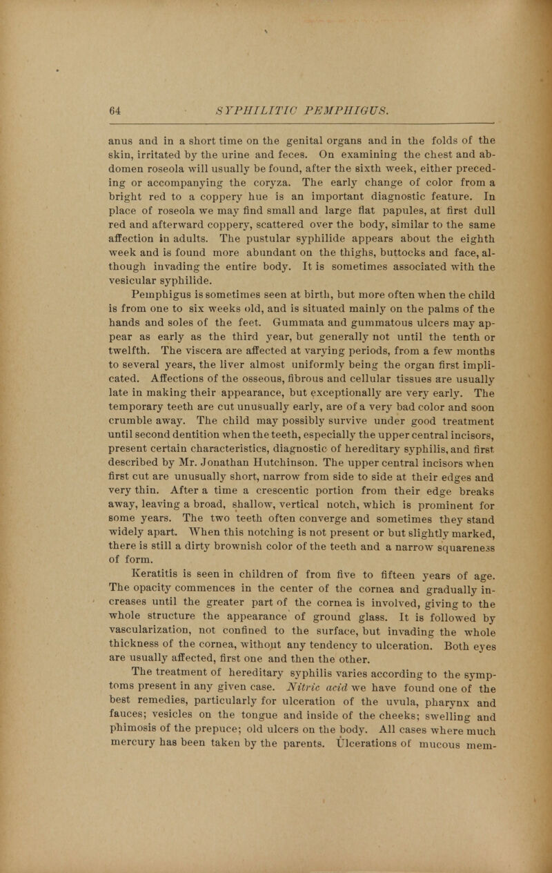 anus and in a short time on the genital organs and in the folds of the skin, irritated by the urine and feces. On examining the chest and ab- domen roseola will usually be found, after the sixth week, either preced- ing or accompanying the coryza. The early change of color from a bright red to a coppery hue is an important diagnostic feature. In place of roseola we may find small and large flat papules, at first dull red and afterward coppery, scattered over the body, similar to the same affection in adults. The pustular syphilide appears about the eighth week and is found more abundant on the thighs, buttocks and face, al- though invading the entire body. It is sometimes associated with the vesicular syphilide. Pemphigus is sometimes seen at birth, but more often when the child is from one to six weeks old, and is situated mainly on the palms of the hands and soles of the feet. Gummata and gummatous ulcers may ap- pear as early as the third year, but generally not until the tenth or twelfth. The viscera are affected at varying periods, from a few months to several years, the liver almost uniformly being the organ first impli- cated. Affections of the osseous, fibrous and cellular tissues are usually late in making their appearance, but exceptionally are very early. The temporary teeth are cut unusually early, are of a very bad color and soon crumble away. The child may possibly survive under good treatment until second dentition when the teeth, especially the upper central incisors, present certain characteristics, diagnostic of hereditary syphilis, and first, described by Mr. Jonathan Hutchinson. The upper central incisors when first cut are unusually short, narrow from side to side at their edges and very thin. After a time a crescentic portion from their edge breaks away, leaving a broad, shallow, vertical notch, which is prominent for some years. The two teeth often converge and sometimes they stand widely apart. When this notching is not present or but slightly marked, there is still a dirty brownish color of the teeth and a narrow squareness of form. Keratitis is seen in children of from five to fifteen years of age. The opacity commences in the center of the cornea and gradually in- creases until the greater part of the cornea is involved, giving to the whole structure the appearance of ground glass. It is followed by vascularization, not confined to the surface, but invading the whole thickness of the cornea, without any tendency to ulceration. Both eyes are usually affected, first one and then the other. The treatment of hereditary syphilis varies according to the symp- toms present in any given case. Nitric acid we have found one of the best remedies, particularly for ulceration of the uvula, pharynx and fauces; vesicles on the tongue and inside of the cheeks; swelling and phimosis of the prepuce; old ulcers on the body. All cases where much mercury has been taken by the parents. Ulcerations of mucous mem-