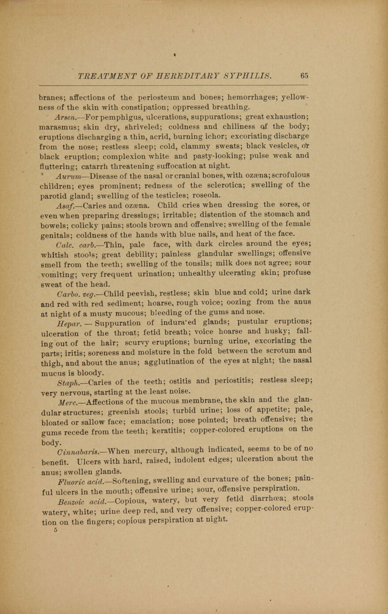 branes; affections of the periosteum and bones; hemorrhages; yellow- ness of the skin with constipation; oppressed breathing. Arsen.—For pemphigus, ulcerations, suppurations; great exhaustion; marasmus; skin dry, shriveled; coldness and chiliness of the body; eruptions discharging a thin, acrid, burning ichor; excoriating discharge from the nose; restless sleep; cold, clammy sweats; black vesicles, o*r black eruption; complexion white and pasty-looking; pulse weak and fluttering; catarrh threatening suffocation at night. ' Aurum—Disease of the nasal or cranial bones, with ozaena; scrofulous children; eyes prominent; redness of the sclerotica; swelling of the parotid gland; swelling of the testicles; roseola. Asaf.—C&Ties and ozama. Child cries when dressing the sores, or even when preparing dressings; irritable; distention of the stomach and bowels; colicky pains; stools brown and offensive; swelling of the female genitals; coldness of the hands with blue nails, and heat of the face. Calc. carb — Thin, pale face, with dark circles around the eyes; whitish stools; great debility; painless glandular swellings; offensive smell from the teeth; swelling of the tonsils; milk does not agree; sour vomiting; very frequent urination; unhealthy ulcerating skin; profuse sweat of the head. Garbo. veg.—Child peevish, restless; skin blue and cold; urine dark and red with red sediment; hoarse, rough voice; oozing from the anus at night of a musty mucous; bleeding of the gums and nose. Hepar. — Suppuration of indura'ed glands; pustular eruptions; ulceration of the throat; fetid breath; voice hoarse and husky; fall- ing out of the hair; scurvy eruptions; burning urine, excoriating the parts; iritis; soreness and moisture in the fold between the scrotum and thigh, and about the anus; agglutination of the eyes at night; the nasal mucus is bloody. Staph—.Caries of the teeth; ostitis and periostitis; restless sleep; very nervous, starting at the least noise. Affections of the mucous membrane, the skin and the glan- dular structures; greenish stools; turbid urine; loss of appetite; pale, bloated or sallow face; emaciation; nose pointed; breath offensive; the gums recede from the teeth; keratitis; copper-colored eruptions on the body. Cinndbaru —When mercury, although indicated, seems to be of no benefit, Ulcers with hard, raised, indolent edges; ulceration about the anus; swollen glands. Fluoric acid.—Softening, swelling and curvature of the bones; pain- ful ulcers in the mouth; offensive urine; sour, offensive perspiration. Benzoic ac^.-Copious, watery, but very fetid diarrhea; stools watery, white; urine deep red, and very offensive; copper-colored erup- tion on the fingers; copious perspiration at night. 5