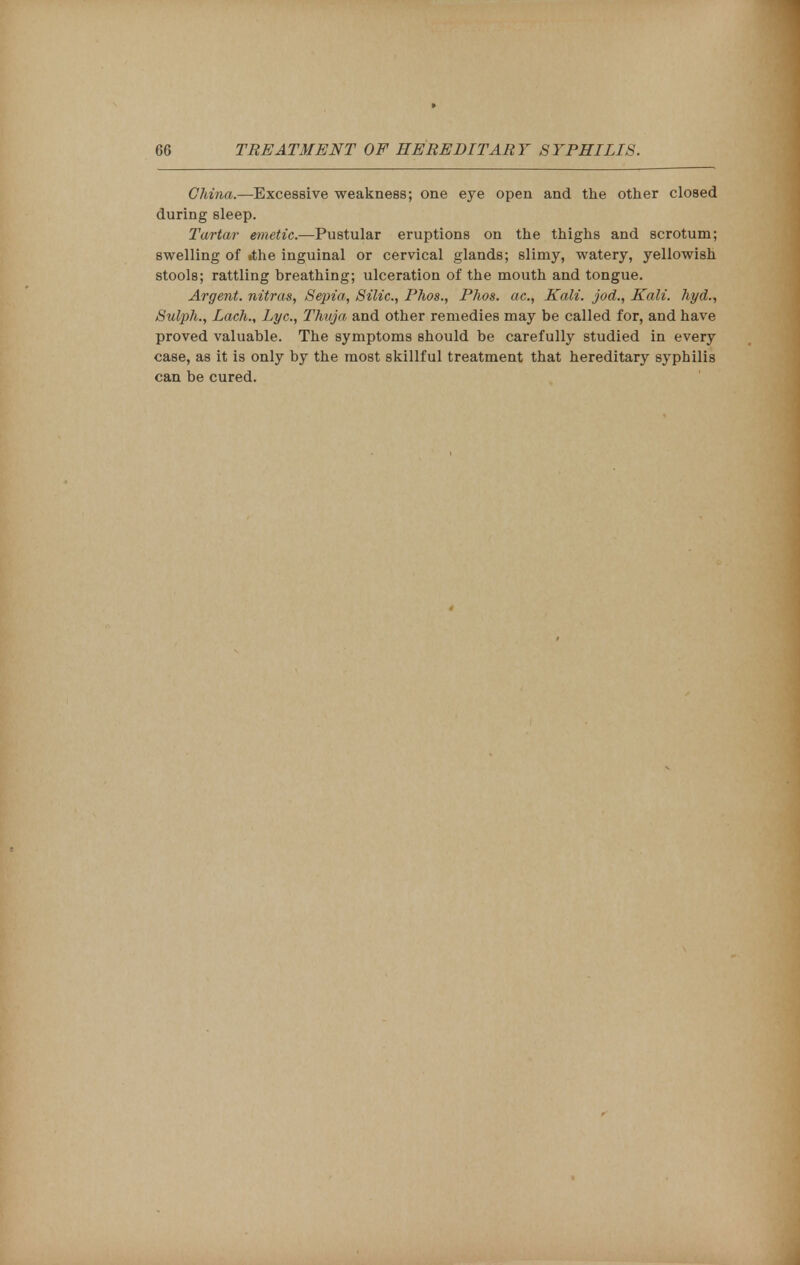 China.—Excessive weakness; one eye open and the other closed during sleep. Tartar emetic.—Pustular eruptions on the thighs and scrotum; swelling of »the inguinal or cervical glands; slimy, watery, yellowish stools; rattling breathing; ulceration of the mouth and tongue. Argent, nitras, Sepia, Silic, Phos., Phos. ac, Kali, jod., Kali, hyd., Sulph., Lach., Lye, Thuja and other remedies may be called for, and have proved valuable. The symptoms should be carefully studied in every case, as it is only by the most skillful treatment that hereditary syphilis can be cured.