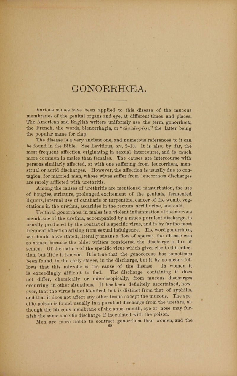 GONORRHOEA. Various names have been applied to this disease of the mucous membranes of the genital organs and eye, at different times and places. The American and English writers uniformly use the term, gonorrhoea; the French, the words, blenorrhagia, or  chaude-pisse, the latter being the popular name for clap. The disease is a very ancient one, and numerous references to it can be found in the Bible. See Leviticus, xv, 2-13. It is also, by far, the most frequent affection originating in sexual intercourse, and is much more common in males than females. The causes are intercourse with persons similarly affected, or with one suffering from leucorrha?a, men- strual or acrid discharges. However, the affection is usually due to con- tagion, for married men, whose wives suffer from leucorrhoea discharges are rarely afflicted with urethritis. Among the causes of urethritis are mentioned masturbation, the use of bougies, stricture, prolonged excitement of the genitals, fermented liquors, internal use of cantharis or turpentine, cancer of the womb, veg- etations in the urethra, ascarides in the rectum, acrid urine, and cold. Urethral gonorrhoea in males is a violent inflammation of the mucous membrane of the urethra, accompanied by a muco-purulent discharge, is usually produced by the contact of a specific virus, and is by far the most frequent affection arising from sexual indulgence. The word gonorrhoea, we should have stated, literally means a flow of sperm; the disease was so named because the older writers considered the discharge a flux of semen. Of the nature of the specific virus which gives rise to this affec- tion, but little is known. It is true that the gonococcus has sometimes been found, in the early stages, in the discharge, but it by no means fol- lows that this microbe is the cause of the disease. In women it is exceedingly difficult to find. The discharge containing it does not differ, chemically or microscopically, from mucous discharges occurring in other situations. It has been definitely ascertained, how- ever, that the virus is not identical, but is distinct from that of syphilis, and that it does not affect any other tissue except the mucous. The spe- cific poison is found usually in a purulent discharge from the urethra, al- though the mucous membrane of the anus, mouth, eye or nose may fur- nish the same specific discharge if inoculated with the poison. Men are more liable to contract gonorrhoea than women, and the