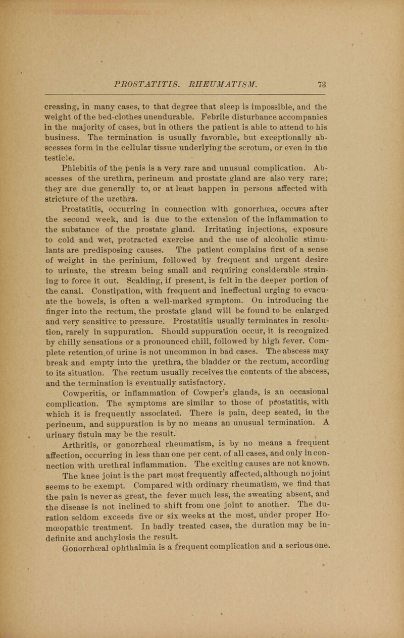 creasing, in many cases, to that degree that sleep is impossible, and the weight of the bed-clothes unendurable. Febrile disturbance accompanies in the majority of cases, but in others the patient is able to attend to his business. The termination is usually favorable, but exceptionally ab- scesses form in the cellular tissue underlying the scrotum, or even in the testicle. Phlebitis of the penis is a very rare and unusual complication. Ab- scesses of the urethra, perineum and prostate gland are also very rare; they are due generally to, or at least happen in persons affected with stricture of the urethra. Prostatitis, occurring in connection with gonorrhoea, occurs after the second week, and is due to the extension of the inflammation to the substance of the prostate gland. Irritating injections, exposure to cold and wet, protracted exercise and the use of alcoholic stimu- lants are predisposing causes. The patient complains first of a sense of weight in the perinium, followed by frequent and urgent desire to urinate, the stream being small and requiring considerable strain- ing to force it out. Scalding, if present, is felt in the deeper portion of the canal. Constipation, with frequent and ineffectual urging to evacu- ate the bowels, is often a well-marked symptom. On introducing the finger into the rectum, the prostate gland will be found to be enlarged and very sensitive to pressure. Prostatitis usually terminates in resolu- tion, rarely in suppuration. Should suppuration occur, it is recognized by chilly sensations or a pronounced chill, followed by high fever. Com- plete retention.of urine is not uncommon in bad cases. The abscess may break and empty into the urethra, the bladder or the rectum, according to its situation. The rectum usually receives the contents of the abscess, and the termination is eventually satisfactory. Cowperitis, or inflammation of Cowper's glands, is an occasional complication. The symptoms are similar to those of prostatitis, with which it is frequently associated. There is pain, deep seated, in the perineum, and suppuration is by no means an unusual termination. A urinary fistula may be the result. Arthritis, or gonorrhceal rheumatism, is by no means a frequent affection, occurring in less than one per cent, of all cases, and only in con- nection with urethral inflammation. The exciting causes are not known. The knee joint is the part most frequently affected, although no joint seems to be exempt. Compared with ordinary rheumatism, we find that the pain is never as great, the fever much less, the sweating absent, and the disease is not inclined to shift from one joint to another. The du- ration seldom exceeds five or six weeks at the most, under proper Ho- moeopathic treatment. In badly treated cases, the duration may be in- definite and anchylosis the result. Gonorrhoeal ophthalmia is a frequent complication and a serious one.