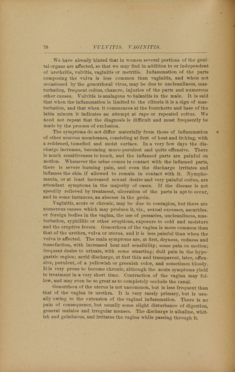 We have already hinted that in women several portions of the geni- tal organs are affected, so that we may find in addition to or independent of urethritis, vulvitis, vaginitis or metritis. Inflammation of the parts composing the vulva is less common than vaginitis, and when not occasioned by the gonorrhceal virus, may be due to uncleanliness, mas- turbation, frequent coitus, chancre, injuries of the parts and numerous other causes. Vulvitis is analagous to balanitis in the male. It is said that when the inflammation is limited to the clitoris it is a sign of mas- turbation, and that when it commences at the fourchette and base of the labia minora it indicates an attempt at rape or repeated coitus. We need not repeat that the diagnosis is difficult and must frequently be made by the process of exclusion. The symptoms do not differ materially from those of inflammation •» of other mucous membranes, consisting at first of heat and itching, with a reddened, tumefied and moist surface. In a very few days the dis- charge increases, becoming muco-purulent and quite offensive. There is much sensitiveness to touch, and the inflamed parts are painful on motion. Whenever the urine comes in contact with the inflamed parts, there is severe burning pain, and even the discharge irritates and inflames the skin if allowed to remain in contact with it. Nympho- mania, or at least increased sexual desire and very painful coitus, are attendant symptoms in the majority of cases. If the disease is not speedily relieved by treatment, ulceration of the parts is apt to occur, and in some instances, an abscess in the groin. Vaginitis, acute or chronic, may be due to contagion, but there are numerous causes which may produce it, viz., sexual excesses, ascarides. or foreign bodies in the vagina, the use of pessaries, uncleanliness, mas- turbation, syphilitic or other eruptions, exposure to cold and moisture and the eruptive fevers. Gonorrhoea of the vagina is more common tban that of the urethra, vulva or uterus, and it is less painful than when the vulva is affected. The main symptoms are, at first, dryness, redness and tumefaction, with increased heat and sensibility; some pain on motion; frequent desire to urinate, with some smarting; dull pain in the hypo- gastric region; acrid discharge, at first thin and transparent, later, offen- sive, purulent, of a yellowish or greenish color, and sometimes bloody. It is very prone to become chronic, although the acute symptoms yield to treatment in a very short time. Contraction of the vagina may fol- low, and may even be so great as to completely occlude the canal. Gonorrhoea of the uterus is not uncommon, but is less frequent than that of the vagina or urethra. It is very rarely primary, but is usu- ally owing to the extension of the vaginal inflammation. There is no pain of consequence, but usually some slight disturbance of digestion, general malaise and irregular menses. The discharge is alkaline, whit- ish and gelatinous, and irritates the vagina while passing through it.