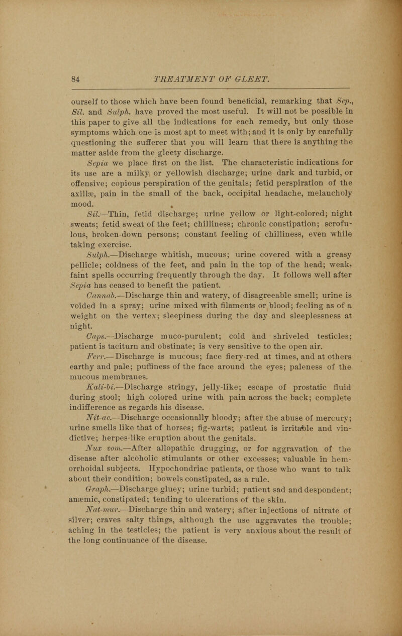 ourself to those which have been found beneficial, remarking that Sep., Sil. and Sulph. have proved the most useful. It will not be possible in this paper to give all the indications for each remedy, but only those symptoms which one is most apt to meet with; and it is only by carefully questioning the sufferer that you will learn that there is anything the matter aside from the gleety discharge. Sepia we place first on the list. The characteristic indications for its use are a milky or yellowish discharge; urine dark and turbid, or offensive; copious perspiration of the genitals; fetid perspiration of the axillae, pain in the small of the back, occipital headache, melancholy mood. , Sil.—Thin, fetid discharge; urine yellow or light-colored; night sweats; fetid sweat of the feet; chilliness; chronic constipation; scrofu- lous, broken-down persons; constant feeling of chilliness, even while taking exercise. Sulph.—Discharge whitish, mucous; urine covered with a greasy pellicle; coldness of the feet, and pain in the top of the head; weak, faint spells occurring frequently through the day. It follows well after Sepia has ceased to benefit the patient. Cannab.—Discharge thin and watery, of disagreeable smell; urine is voided in a spray; urine mixed with filaments or blood; feeling as of a weight on the vertex; sleepiness during the day and sleeplessness at night. dtps.—Discharge muco-purulent; cold and shriveled testicles; patient is taciturn and obstinate; is very sensitive to the open air. Few.— Discharge is muc ous; face fiery-red at times, and at others earthy and pale; puffiness of the face around the eyes; paleness of the mucous membranes. Kali-bi.—Discharge stringy, jelly-like; escape of prostatic fluid during stool; high colored urine with pain across the back; complete indifference as regards his disease. Nit-ac.—Discharge occasionally bloody; after the abuse of mercury; urine smells like that of horses; fig-warts; patient is irritable and vin- dictive; herpes-like eruption about the genitals. Nux vom.—After allopathic drugging, or for aggravation of the disease after alcoholic stimulants or other excesses; valuable in hem- orrhoidal subjects. Hypochondriac patients, or those who want to talk about their condition; bowels constipated, as a rule. Graph— Discharge gluey; urine turbid; patient sad and despondent; an.imic, constipated; tending to ulcerations of the skin. Nat-mur.—Discharge thin and watery; after injections of nitrate of silver; craves salty things, although the use aggravates the trouble; aching in the testicles; the patient is very anxious about the result of the long continuance of the disease.