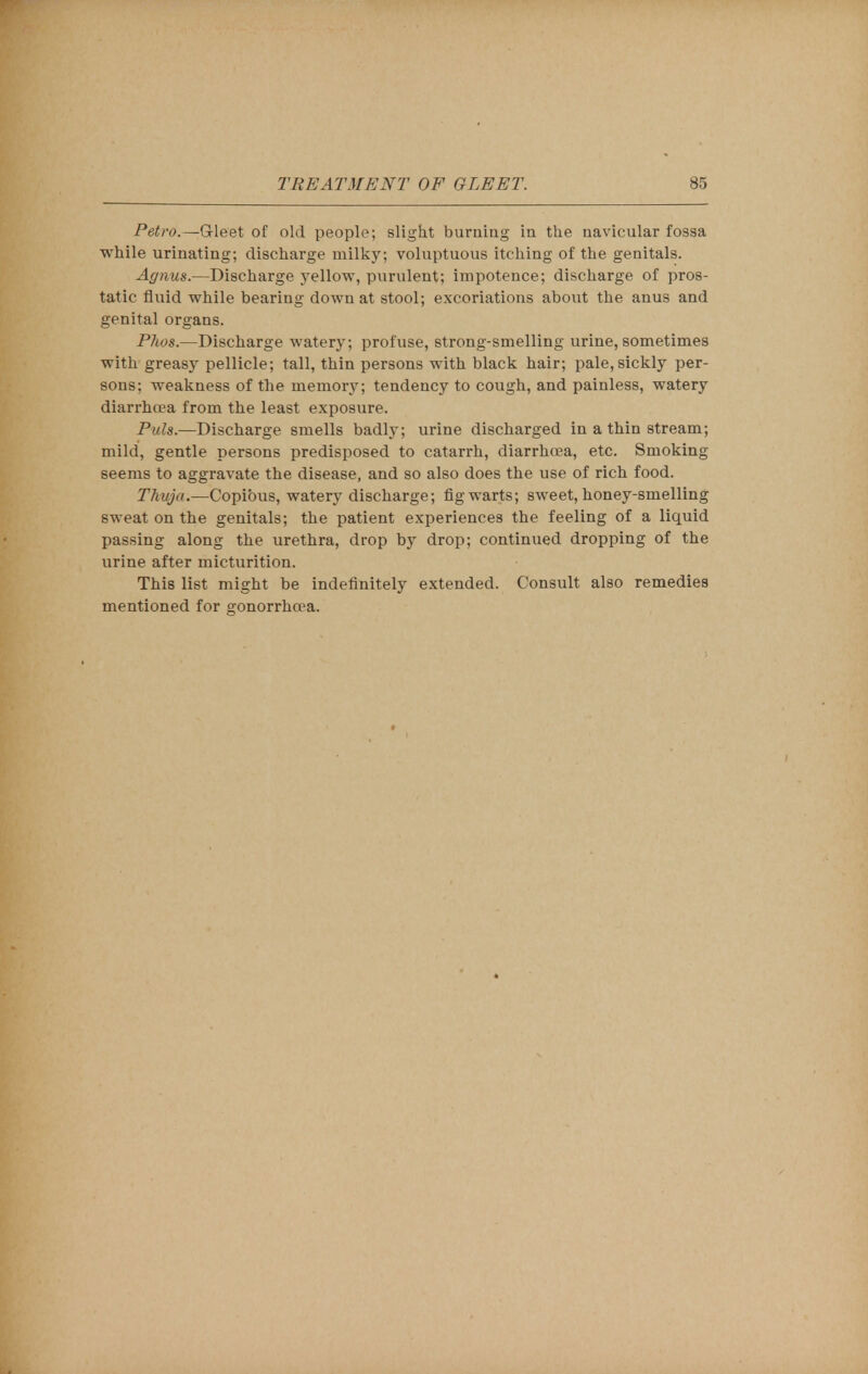 Petro.—Gleet of old people; slight burning in the navicular fossa while urinating; discharge milky; voluptuous itching of the genitals. Agnus.—Discharge yellow, purulent; impotence; discharge of pros- tatic fluid while bearing down at stool; excoriations about the anus and genital organs. Phos.—Discharge watery; profuse, strong-smelling urine, sometimes with greasy pellicle; tall, thin persons with black hair; pale, sickly per- sons; weakness of the memory; tendency to cough, and painless, watery diarrhoea from the least exposure. Puis.—Discharge smells badly; urine discharged in a thin stream; mild, gentle persons predisposed to catarrh, diarrhoea, etc. Smoking seems to aggravate the disease, and so also does the use of rich food. Thuja.—Copibus, watery discharge; fig warts; sweet, honey-smelling sweat on the genitals; the patient experiences the feeling of a liquid passing along the urethra, drop by drop; continued dropping of the urine after micturition. This list might be indefinitely extended. Consult also remedies mentioned for gonorrhoea.