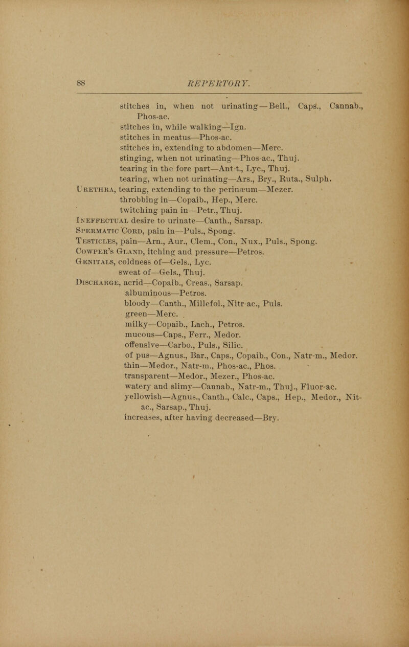 stitches in, when not urinating — Bell., Caps., Cannab., Phos-ac. stitches in, while walking—Ign. stitches in meatus—Phos-ac. stitches in, extending to abdomen—Merc. stinging, when not urinating—Phos-ac, Thuj. tearing in the fore part—Ant-t., Lye, Thuj. tearing, when not urinating—Ars., Bry., Ruta., Sulph. Urethra, tearing, extending to the perinajum—Mezer. throbbing in—Copaib., Hep., Merc. twitching pain in—Petr., Thuj. Ineffectual desire to urinate—Canth., Sarsap. Spermatic Cord, pain in—Puis., Spong. Testicles, pain—Arn., Aur., Clem., Con., Nux., Puis., Spong. Cowper's Gland, itching and pressure—Petros. Genitals, coldness of—Gels., Lyc. sweat of—Gels., Thuj. Discharge, acrid—Copaib., Creas., Sarsap. albuminous—Petros. bloody—Canth., Millefol., Nitr-ac, Puis, green—Merc. milky—Copaib., Lach., Petros. mucous—Caps., Ferr., Medor. offensive—Carbo., Puis., Silic. of pus—Agnus., Bar., Caps., Copaib., Con., Natr-rn., Medor. thin—Medor., Natr-m., Phos-ac, Phos. transparent—Medor., Mezer., Phos-ac. watery and slimy—Cannab., Natr-m., Thuj., Fluor-ac yellowish—Agnus., Canth., Calc, Caps., Hep., Medor., Nit- ac, Sarsap., Thuj. increases, after having decreased—Bry.