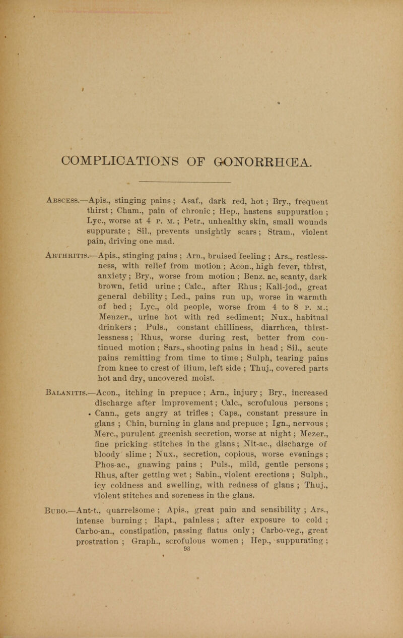 COMPLICATIONS OF GOJTOKRHGEA. Abscess.—Apis., stinging pains ; Asaf., dark red, hot ; Bry., frequent thirst; Cham., pain of chronic ; Hep., hastens suppuration ; Lye, worse at 4 p. m. ; Petr., unhealthy skin, small wounds suppurate; Sil., prevents unsightly scars; Strain., violent pain, driving one mad. Arthritis.—Apis., stinging pains ; Arn., bruised feeling ; Ars., restless- ness, with relief from motion ; Aeon., high fever, thirst, anxiety; Bry., worse from motion ; Benz. ac, scanty, dark brown, fetid urine ; Calc, after Rhus; Kali-jod., great general debility; Led., pains run up, worse in warmth of bed ; Lye, old people, worse from 4 to 8 p. m.; Menzer., urine hot with red sediment; Nux., habitual drinkers ; Puis., constant chilliness, diarrhoea, thirst- lessness; Rhus, worse during rest, better from con- tinued motion ; Sars., shooting pains in head ; Sil., acute pains remitting from time to time ; Sulph, tearing pains from knee to crest of ilium, left side ; Thuj., covered parts hot and dry, uncovered moist. Balanitis.—Aeon., itching in prepuce ; Am., injury; Bry., increased discharge after improvement; Calc, scrofulous persons ; . Cann., gets angry at trifles ; Caps., constant pressure in glans ; Chin, burning in glans and prepuce ; Ign., nervous ; Merc, purulent greenish secretion, worse at night ; Mezer., fine pricking stitches in the glans; Nit-ae, discharge of bloody slime ; Nux., secretion, copious, worse evenings ; Phos-ae, gnawing pains ; Puis., mild, gentle persons ; Rhus, after getting wet ; Sabin., violent erections ; Sulph., icy coldness and swelling, with redness of glans ; Thuj., violent stitches and soreness in the glans. Bubo.—Ant-t., quarrelsome ; Apis., great pain and sensibility ; Ars., intense burning ; Bapt., painless ; after exposure to cold ; Carbo-an., constipation, passing flatus only; Carbo-veg., great prostration ; Graph., scrofulous women ; Hep., suppurating ;