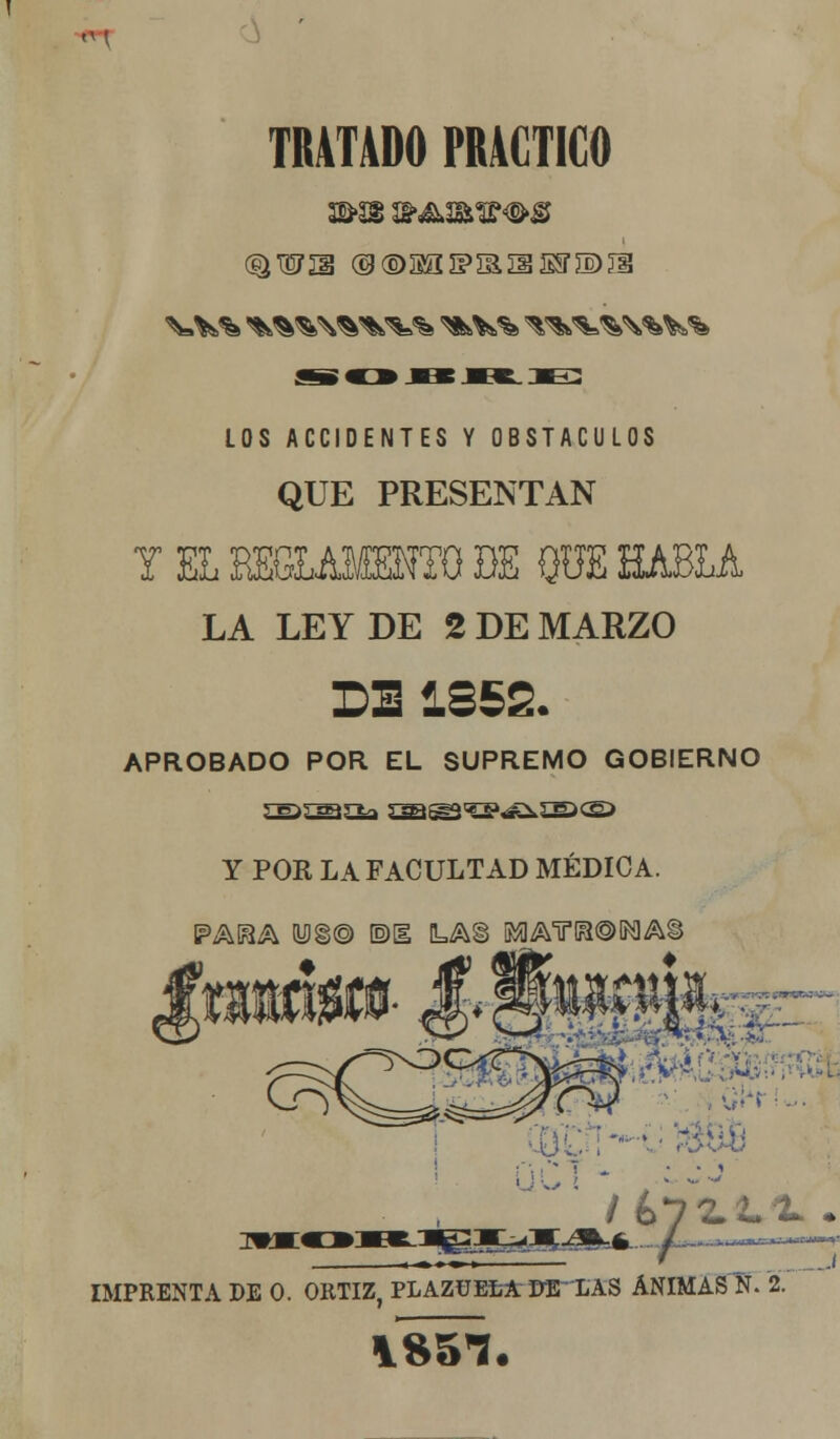 TRATADO PRACTICO ®wn @®M£3PiaiiS5r®^ LOS ACCIDENTES Y OBSTÁCULOS QUE PRESENTAN Y EL REGLAMENTO DE QUE HABLA LA LEY DE 2 DE MARZO DE 1852. APROBADO POR EL SUPREMO GOBIERNO Y POR LA FACULTAD MÉDICA. ' m?w i bjlLt.'L •