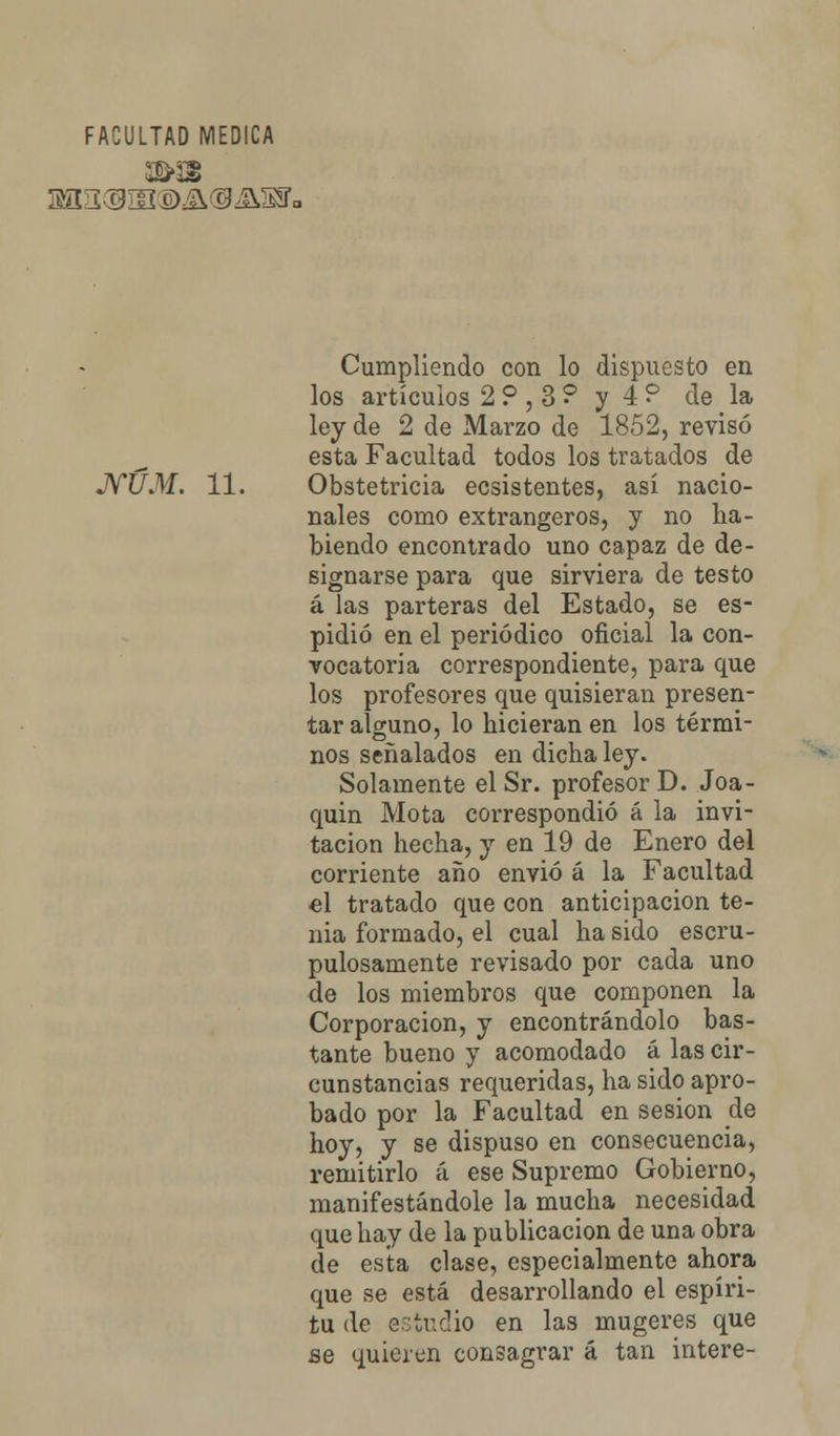 FACULTAD MEDICA Cumpliendo con lo dispuesto en los artículos 2?,3? y 4? de la ley de 2 de Marzo de 1852, revisó esta Facultad todos los tratados de JVUM. 11. Obstetricia ecsistentes, así nacio- nales como extrangeros, y no ha- biendo encontrado uno capaz de de- signarse para que sirviera de testo á las parteras del Estado, se es- pidió en el periódico oficial la con- vocatoria correspondiente, para que los profesores que quisieran presen- tar alguno, lo hicieran en los térmi- nos señalados en dicha ley. Solamente el Sr. profesor D. Joa- quín Mota correspondió á la invi- tación hecha, y en 19 de Enero del corriente año envió á la Facultad •el tratado que con anticipación te- nia formado, el cual ha sido escru- pulosamente revisado por cada uno de los miembros que componen la Corporación, y encontrándolo bas- tante bueno y acomodado á las cir- cunstancias requeridas, ha sido apro- bado por la Facultad en sesión de hoy, y se dispuso en consecuencia, remitirlo á ese Supremo Gobierno, manifestándole la mucha necesidad que hay de la publicación de una obra de esta clase, especialmente ahora que se está desarrollando el espíri- tu de o::tuc!io en las mugeres que se quieren consagrar á tan intere-