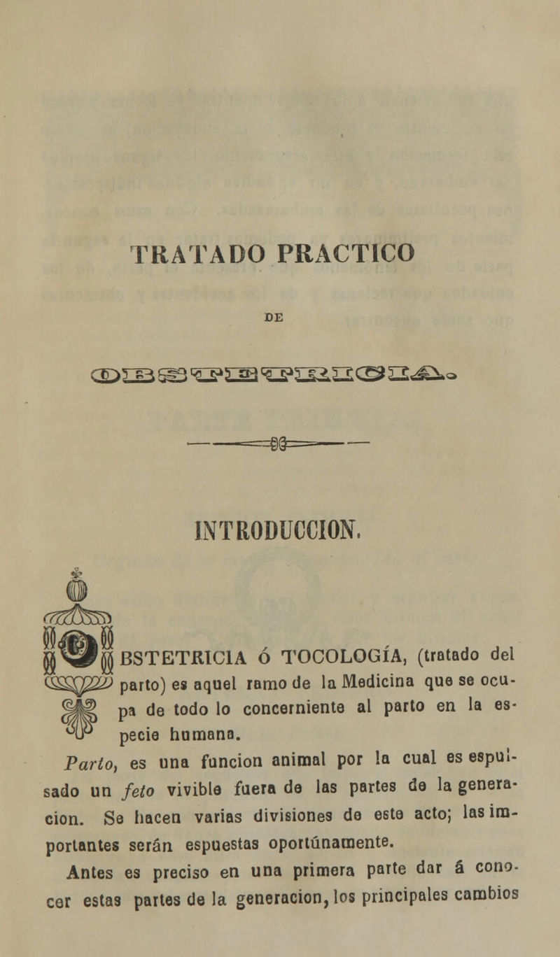 TRATADO PRACTICO DE or>rfR ^3 <^£^ <Q»íIüIO £2^»o INTRODUCCIÓN, BSTETRIC1A ó TOCOLOGÍA, (tratado del &^¿$ parto) es aquel ramo de la Medicina que se ocu- <¡fe pa de todo lo concerniente al parto en la es- hP pecie humana. Parió, es una función animal por la cual es espuí- sado un feto vivióla fuera de las partes de la genera- ción. Se hacen varias divisiones de este acto; las ira- portantes serán espuestas oportunamente. Antes es preciso en una primera parte dar á cono- cer estas partes de la generación, los principales cambios