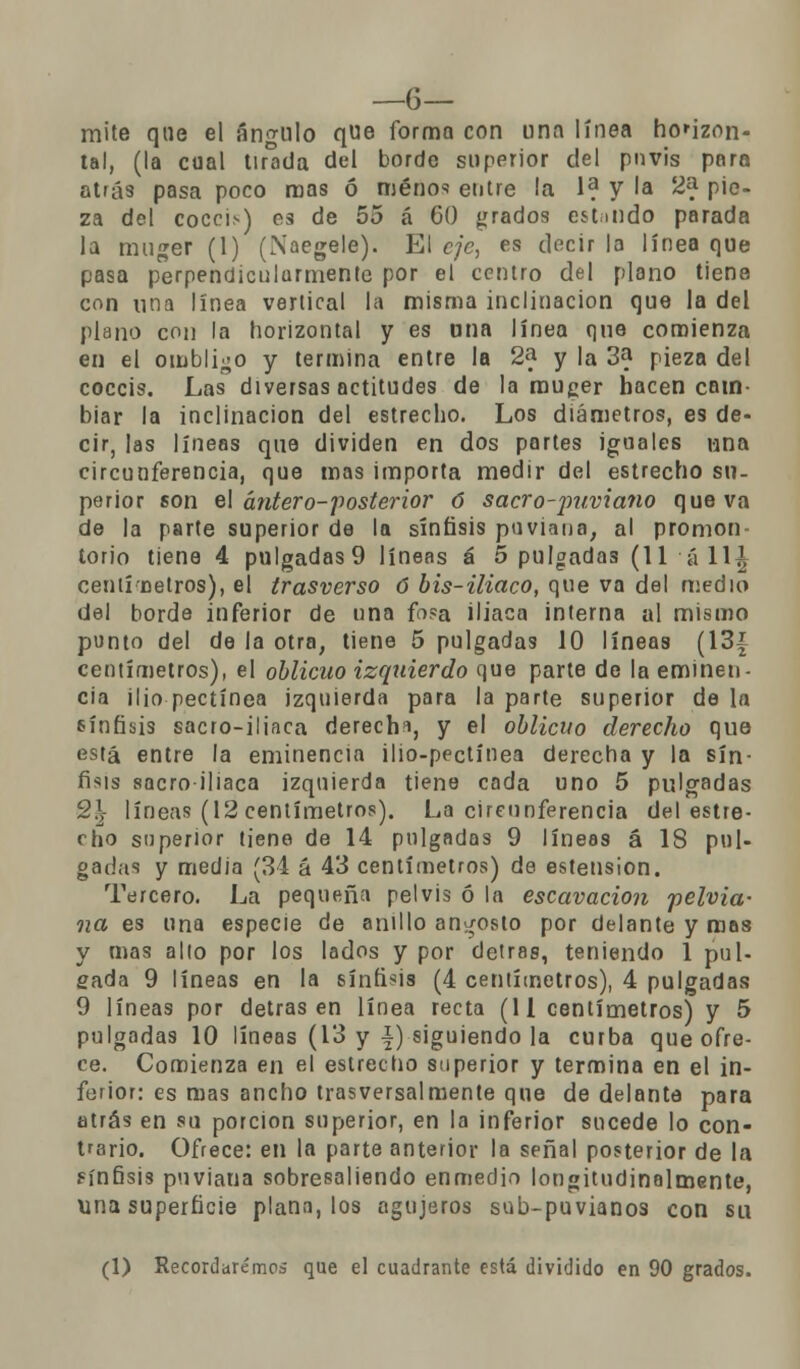 —6— mite que el ángulo que forma con una línea horizon- tal, (la cual tirada del borde superior del pnvis para atrás pasa poco roas ó menos entre la 1? y la 2& pie- za del cóccix) es de 55 á 60 grados estólido parada la muger (1) (Naegele). El eje, es decir la línea que pasa perpendicularmente por el centro del plano tiene con una linea vertical la misma inclinación que la del plano con la horizontal y es una línea que comienza en el ombligo y termina entre la 2a y la 3? pieza del coccis. Las diversas actitudes de la muger hacen cam- biar la inclinación del estrecho. Los diámetros, es de- cir, las líneas que dividen en dos partes iguales una circunferencia, que mas importa medir del estrecho su- perior son el ántero-posterior ó sacro-jmviano que va de la parte superior de la sínfasis puviana, al promon- torio tiene 4 pulgadas9 líneas á 5 pulgadas (11 á 11^ centínetros), el trasverso 6 bis-iliaco, que va del medio del borde inferior de una fosa iliaca interna al mismo punto del de la otra, tiene 5 pulgadas 10 líneas (13{ centímetros), el oblicuo izquierdo que parte de la eminen- cia ilio pectínea izquierda para la parte superior de la sínfisis sacro-iliaca derecha, y el oblicuo derecho que está entre la eminencia ilio-pectínea derecha y la sin- fisis sacro-iliaca izquierda tiene cada uno 5 pulgadas 9,\ líneas (12 centímetros). La circunferencia del estre- cho superior tiene de 14 pulgadas 9 líneas á 18 pul- gadas y media (34 á 43 centímetros) de estension. Tercero. La pequeña pelvis ó la escavacion pelvia- na es una especie de anillo angosto por delante y roas y mas alio por los lados y por detras, teniendo 1 pul- gada 9 líneas en la síníisis (4 centímetros), 4 pulgadas 9 líneas por detras en línea recta (U centímetros) y 5 pulgadas 10 líneas (13 y f) siguiendo la curba que ofre- ce. Comienza en el estrecho superior y termina en el in- ferior: es mas ancho trasversalmente que de delante para atrás en su porción superior, en la inferior sucede lo con- trario. Ofrece: en la parte anterior la señal posterior de la sínfisis pnviana sobresaliendo enmedio longitudinalmente, una superficie plana, los agujeros sub-puvianos con su (1) Recordaremos que el cuadrante está dividido en 90 grados.