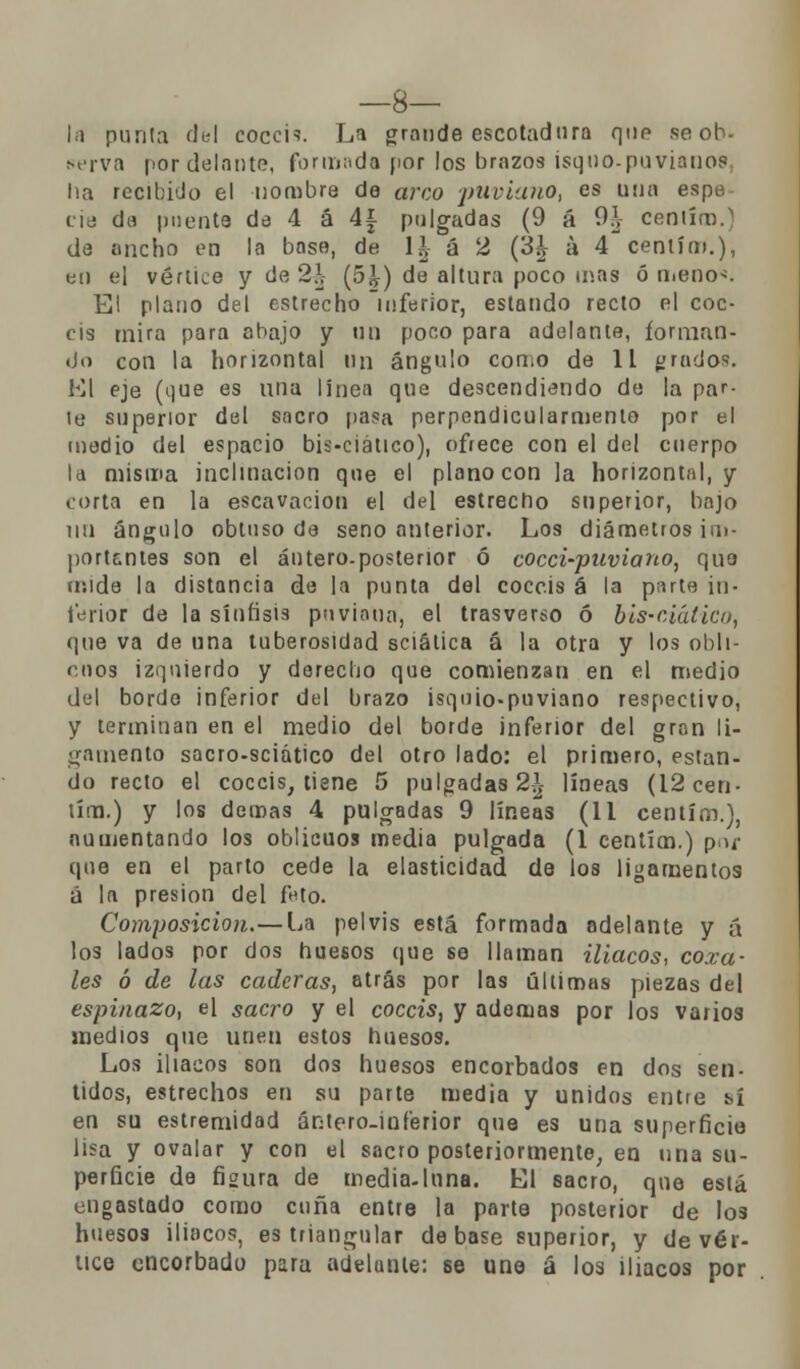 —8— la punía del coccis. La grande escotadura que se ob- serva por delante, formada por los brazos isquo-puvianos ha recibido el nombre de arco puviano, es una espe cié da puente de 4 á 4¿ pulgadas (9 á 9\ ceniíu). de ancho en la base, de 11 á 2 (¿h á 4 centím.), en el vértice y de 2?,- (5£) de altura poco mas ó me no*. El plano del estrecho inferior, estando recto el coc- cis mira para abajo y un poco para adelante, forman- do con la horizontal un ángulo con¡o de 11 grado''. El eje (que es una línea que descendiendo de la par- le superior del sacro pasa perpendicularmento por el medio del espacio bis-ciático), ofrece con el del cuerpo la misma inclinación que el plano con la horizontal, y corta en la escavacion el del estrecho superior, bajo un ángulo obtuso de seno anterior. Los diámetros im- pórtenles son el áutero.posterior ó cocci-puviano, que mide la distancia de la punta del coccis á la p;ute in- ferior de la sínhsis pnviaun, el trasverso ó bis-ciático, que va de una tuberosidad sciálica á la otra y los obli- cuos izquierdo y derecho que comienzan en el medio del borde inferior del brazo isqoio-pnviano respectivo, y terminan en el medio del borde inferior del gran li- gamento sacro-sciático del otro lado: el primero, estan- do recto el coccis, tiene 5 pulgadas 2\ líneas (I2cen- tira.) y los demás 4 pulgadas 9 líneas (11 centím.), aumentando los oblicuos media pulgada (1 centím.) poi- que en el parto cede la elasticidad de los ligamentos á la presión del futo. Composición.— La pelvis está formada adelante y á los lados por dos huesos que se llaman iliacos, coxa- les ó de las caderas, atrás por las últimas piezas del espinazo, el sacro y el coccis, y ademas por los varios medios que unen estos huesos. Los iliacos son dos huesos encorbados en dos sen- tidos, estrechos en su parte media y unidos entre sí en su estremidad ántero-inferior que es una superficie lisa y ovalar y con el sacro posteriormente, en una su- perficie de figura de media-luna. El sacro, que eslá engastado como cuña entre la parte posterior de los huesos iliacos, es triangular de base superior, y de vér- tice encorbado para adelante: se une á los iliacos por