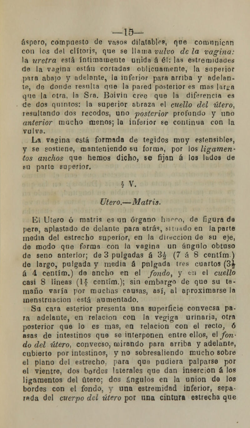 —19— áspero, compuesto de vasos dilatable, que comunican con los del clítoris, que se llama vulvo de la vagina: la uretra está íntimamente unida á él: las estremidades de la vagina están cortadas oblicuamente, la superior para abajo y adelante, la inferior para arriba y adelan- te, de donde resulla que la pared posterior es mas larga que la otra, la Sra. Boivin cree que la diferencia es de dos quintos: la superior abraza el cuello del útero, resultando dos recodos, uno posterior profundo y uno anterior mucho menos; la inferior 6e continua con la vulva. La vagina está formada de tegidos muy estensibles, y se sostiene, manteniendo 6U forma, por los ligamen- tos anchos que hemos dicho, se fijan á los ludos de bu parte superior. § V. Útero.—Matris. El Útero ó matris es un órgano [iupco, de figura da pera, aplastado de delante para atrás, Mt.iadoen la parte media del estrecho superior, en la dirección de su eje, de modo que forma con la vagina un ángulo obtuso de seno anterior; de 3 pulgadas á 3| (7 á 8 centím.) de largo, pulgada y media á pulgada tres cuartos (3£ á 4 centím.) de ancho en el fondo, y e'ii el cuello casi 8 líneas (1¿ centím.); sin embargo de que su ta- maño varía por muchas causas, así, al aproximarse la menstruación está aumentado. Su cara esterior presenta una superficie convecsa pa- ra adelante, en relación con la vegiga urinaria, otra posterior que lo es mas, en relación con el recto, 6 asas de intestinos que se interponen entre ellos, e\ fon- do del útero, convecso, mirando para arriba y adelante, cubierto por intestinos, y no sobresaliendo mucho sobre el plano del estrecho, para que pudiera palparse por el vientre, dos bordes laterales que dan inserción á los ligamentos del útero; dos ángulos en la unión de los bordes con el fondo, y una estremidad inferior, sepa- rada del cuerpo del útero por una cintura estrecha que