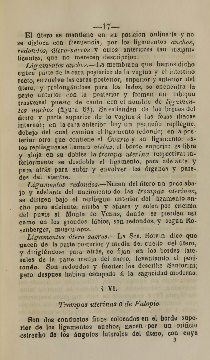 —17— El útero se mantiene en su posición ordinaria y no se disloca con frecuencia, por los ligamentos anchos, redondos, útero-sacros y otros anteriores tan insigni- ficantes, que no merecen descripción. Ligamentos anchos.—La membrana que hemos dicho cubre parte de la cara posterior de la vagina y el intestino recto, envuelve lascaras posterior, superior y anterior del útero, y prolongándose para los lados, se encuentra la parte anterior con la posterior y forman un tabique trasversal puesto de canto con el nombre de ligamen- tos anchos (figura 6a). Se estienden de los bordes del útero y parte superior de la vagina á las fosas iliacas internas; en la cara anterior hay un pequeño repliegue, debajo del cual camina el ligamento redondo; en la pos- terior otro que contiene el Ovario y su ligamento: es- tos repliegues se llaman aletas; el borde superior es libre y aloja en su dobles la trompa uterina respectiva: in- feriormente se desdobla el ligamento, para adelante y para atrás para subir y envolver los órganos y pare- des del vientre. Ligamentos redondos.—-Nacen del útero un poco aba- jo y adelante del nacimiento de las trompas uterinas, se dirigen bajo el repliegue anterior del ligamento an- cho para adelante, arriba y afuera y salen por encima del puvis al Monte de Venus, donde se pierden así como en los grandes labios, son redondos, y según Ro- senberger, musculares. Ligamentos útero-sacros.—La Sra. Boivin dice que nacen de la parte posterior y media del cuello del útero, y dirigiéndose para atrás, se fijan en los bordes late- rales de la parte media del sacro, levantando el peri- toneo. Son redondos y fuertes: los describe Santorini; pero después habian escapado á la sagacidad moderna. § VI. Trompas uterinas 6 de Falopio- Son dos conductos finos colocados en el borde supe- rior de los ligamentos anchos, nacen-por un orificio ■estrecho de los ángulos laterales del útero, con cuya