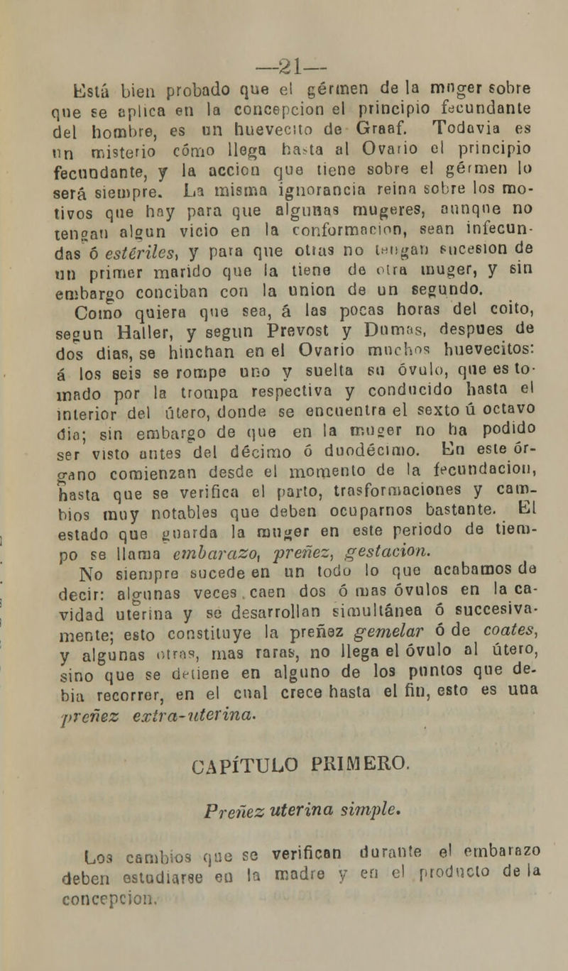 —21— Está bien probado que el germen de la mnger sobre que se aplica en la concepción el principio fecundante del hombre, es un huevecito de Graaf. Todavía es nn misterio cómo llega hasta al Ovario el principio fecundante, y la acción que tiene sobre el germen lo será siempre. La misma ignorancia reina sobre los mo- tivos que hay para que algunas mugeres, aunque no tengan algún vicio en la conformación, sean infecun- das^ estériles, y para que otras no tengan sucesión de un primer marido que la tiene de otra muger, y sin embargo conciban con la unión de un segundo. Como quiera que sea, á las pocas horas del coito, según Haller, y según Prevost y Dumas, después de dos dias, se hinchan en el Ovario muchos huevecitos: á los seis se rompe uno y suelta su óvulo, que es to- mado por la trompa respectiva y conducido hasta el interior del útero, donde se encuentra el sexto ú octavo dio; sin embargo de que en la muger no ha podido ser visto antes del décimo ó duodécimo. En este ór- gano comienzan desde el momento de la fecundación, hasta que se verifica el parto, trasformaciones y cam- bios muy notables que deben ocuparnos bastante. El estado que guarda la muger en este periodo de tiem- po se llama embarazo, preñez, gestación. No siempre sucede en un todo lo que acabamos de decir: algunas veces , caen dos ó mas óvulos en la ca- vidad uterina y se desarrollan simultánea ó succesiva- mente; esto constituye la preñez gemelar ó de coates, y algunas otras, mas raras, no llega el óvulo al útero, sino que se detiene en alguno de los puntos que de- bia recorrer, en el cual crece hasta el fin, esto es una preñez extra-uterina. CAPÍTULO PRIMERO. Preñez uterina simple. Los cambios que se verifican durante el embarazo deben estudiarse en la madre y en el producto de la concepción.